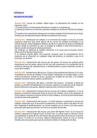 CAPITULO II

RECURSO DE NULIDAD


Artículo 330.- Causas de nulidad.- Habrá lugar a la declaración de nulidad, en los
siguientes casos:
1. Cuando el juez o el tribunal penal hubieren actuado sin competencia;
2. Cuando la sentencia no reúna los requisitos exigidos en el artículo 309 de este Código;
y,
3. Cuando en la sustanciación del proceso se hubiere violado el trámite previsto en la ley,
siempre que tal violación hubiere influido en la decisión de la causa.

Artículo 331.- Declaración de nulidad.- Si al momento de resolver un recurso, la Corte
respectiva observare que existe alguna de las causas de nulidad enumeradas en el
artículo anterior, estará obligada a declarar, de oficio o a petición de parte, la nulidad del
proceso desde el momento en que, se produjo la nulidad a costa del funcionario u
órgano jurisdiccional que la hubiere provocado.
Sin embargo, se declarará la nulidad solamente si la causa que la provoca tuviere
influencia en la decisión del proceso.
Si se hubiere omitido algún acto procesal necesario para la comprobación de la
existencia de la infracción, en cualquier etapa del proceso, se mandará a que se lo
practique, sin anularlo.

Artículo 332.- Interposición del recurso por las partes.- El recurso de nulidad podrá
interponerse por las partes, dentro de los tres días posteriores a la notificación de la
sentencia, del auto de sobreseimiento, o de llamamiento a juicio, haciendo constar la
causa de la nulidad.

Artículo 333.- Otorgamiento del recurso.- El juez o el presidente del tribunal, en su caso,
concederán el recurso de nulidad si se lo hubiere interpuesto en el plazo legal; y, en la
misma providencia, recibirá la causa a prueba por el plazo de seis días, si la nulidad
alegada contuviere hechos sujetos a justificación.

Artículo 334.- Conclusión del plazo y remisión del proceso.- Concluido el plazo de
prueba, se remitirá inmediatamente el proceso original a la respectiva Corte Superior,
previa notificación a las partes, dejando copia de auto o sentencia recurridos.

Artículo 335.- Interposición conjunta de los recursos de nulidad y apelación.- Si en el
proceso se hubieren interpuesto tanto el recurso de nulidad, como el de apelación, la
Corte Superior resolverá en primer término el de nulidad y, si el mismo fuese desechado,
resolverá sobre el de apelación.

Artículo 336.- Sustanciación del recurso.- La Corte Superior, sustanciará el recurso de
nulidad, ordenando que el recurrente fundamente el mismo dentro del plazo de tres
días. Realizada la fundamentación, se correrá traslado con la misma a las otras partes
procesales para que la contesten, así mismo en el plazo de tres días.

Artículo 337.- Interposición del recurso por parte del Agente Fiscal.- Si el recurso lo
hubiere interpuesto el Agente Fiscal, la Corte oirá, en primer lugar, al Ministro Fiscal,
concediéndole un plazo de tres días dentro del que podrá insistir en el recurso o desistir
del mismo. Si insiste en el recurso, deberá fundamentarlo, hecho lo cual se correrá
traslado a las otras partes para que lo contesten también en el plazo de tres días.
 