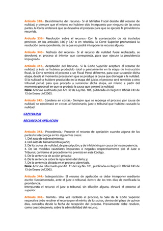 Artículo 338.- Desistimiento del recurso.- Si el Ministro Fiscal desiste del recurso de
nulidad, y siempre que el mismo no hubiere sido interpuesto por ninguna de las otras
partes, la Corte ordenará que se devuelva el proceso para que se ejecute la providencia
recurrida.

Artículo 339.- Resolución sobre el recurso.- Con la contestación de los traslados
previstos en los artículos 336 y 337 o en rebeldía, la Corte Superior pronunciará la
resolución correspondiente, de la que no podrá interponerse recurso alguno.

Artículo 340.- Rechazo del recurso.- Si el recurso de nulidad fuere rechazado, se
devolverá el proceso al inferior que corresponda, para que ejecute la providencia
impugnada.

Artículo 341.- Aceptación del Recurso.- Si la Corte Superior aceptare el recurso de
nulidad, y ésta se hubiera producido total o parcialmente en la etapa de instrucción
fiscal, la Corte remitirá el proceso a un Fiscal Penal diferente, para que sustancie dicha
etapa, desde el momento procesal en que se produjo la causa que dio lugar a la nulidad.
Si la nulidad se hubiere producido en la etapa del juicio, el proceso será remitido a otro
tribunal penal, para que proceda a sustanciar dicha etapa, así mismo a partir del
momento procesal en que se produjo la causa que generó la nulidad.
Nota: Artículo sustituido por Art. 30 de Ley No. 101, publicada en Registro Oficial 743 de
13 de Enero del 2003.

Artículo 342.- Condena en costas.- Siempre que se reponga el proceso por causa de
nulidad, se condenará en costas al funcionario, juez o tribunal que hubiera causado la
nulidad

CAPITULO III

RECURSO DE APELACION


Artículo 343.- Procedencia.- Procede el recurso de apelación cuando alguna de las
partes lo interponga en los siguientes casos:
1. Del auto de sobreseimiento;
2. Del auto de llamamiento a juicio;
3. De los autos de nulidad, de prescripción, y de inhibición por causa de incompetencia;
4. De las medidas cautelares impuestas o negadas respectivamente por el Juez o
Tribunal, conforme al procedimiento previsto en este Código.
5. De la sentencia de acción privada;
6. De la sentencia sobre la reparación del daño; y,
7. De la sentencia dictada en el proceso abreviado.
Nota: Artículo reformado por Art. 31 de Ley No. 101, publicada en Registro Oficial 743 de
13 de Enero del 2003.

Artículo 344.- Interposición.- El recurso de apelación se debe interponer mediante
escrito fundamentado, ante el juez o tribunal, dentro de los tres días de notificada la
providencia.
Interpuesto el recurso el juez o tribunal, sin dilación alguna, elevará el proceso al
superior.

Artículo 345.- Trámite.- Una vez recibido el proceso, la Sala de la Corte Superior
respectiva debe resolver el recurso por el mérito de los autos, dentro del plazo de quince
días, contados desde la fecha de recepción del proceso. Previamente debe resolver,
como cuestión previa, sobre la admisibilidad del recurso.
 