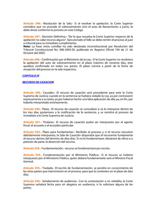 Artículo 346.- Resolución de la Sala.- Si al resolver la apelación, la Corte Superior
considera que no procede el sobreseimiento sino el auto de llamamiento a juicio, lo
debe dictar conforme lo previsto en este Código.

Artículo 347.- Decisión Definitiva.- "De lo que resuelva la Corte Superior respecto de la
apelación no cabe recurso alguno". Ejecutoriado el fallo se debe remitir el proceso al juez
o tribunal para su inmediato cumplimiento.
Nota: La frase entre comillas ha sido declarada inconstitucional por Resolución del
Tribunal Constitucional No. 006-2003-DI, publicada en Registro Oficial 194 de 21 de
Octubre del 2003.

Artículo 348.- Confirmación por el Ministerio de la Ley.- Si la Corte Superior no resolviera
la apelación del auto de sobreseimiento en el plazo máximo de noventa días, éste
quedará confirmado en todas sus partes. El plazo correrá a partir de la fecha de
recepción del proceso en la sala respectiva.

CAPITULO IV

RECURSO DE CASACION


Artículo 349.- Causales.- El recurso de casación será procedente para ante la Corte
Suprema de Justicia cuando en la sentencia se hubiera violado la Ley, ya por contravenir
expresamente a su texto; ya por haberse hecho una falsa aplicación de ella; ya, en fin, por
haberla interpretado erróneamente.

Artículo 350.- Plazo.- El recurso de casación se concederá si se lo interpone dentro de
los tres días posteriores a la notificación de la sentencia, y se remitirá el proceso de
inmediato a la Corte Suprema de Justicia.

Artículo 351.- Titulares.- El recurso de casación podrá ser interpuesto por el agente
fiscal, el acusado o el acusador particular.

Artículo 352.- Plazo para fundamentar.- Recibido el proceso y si el recurso estuviere
debidamente interpuesto, la Sala de Casación dispondrá que el recurrente fundamente
el recurso dentro del término de diez días. Si no lo fundamentare, declarará de oficio o a
petición de parte, la deserción del recurso.

Artículo 353.- Fundamentación.- recurso se fundamentará por escrito.

Artículo 354.- Fundamentación por el Ministerio Público.- Si el recurso se hubiere
interpuesto por el Ministerio Público, quien deberá fundamentarlo será el Ministro Fiscal
General.

Artículo 355.- Traslado.- El escrito de fundamentación, se pondrá en conocimiento de
las otras partes que intervinieren en el proceso, para que lo contesten en el plazo de diez
días.

Artículo 356.- Señalamiento de audiencia.- Con la contestación o en rebeldía, la Corte
Suprema señalará fecha para oír alegatos en audiencia, si lo solicitare alguna de las
partes.
 
