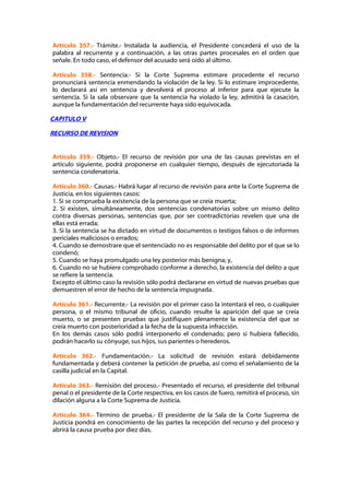Artículo 357.- Trámite.- Instalada la audiencia, el Presidente concederá el uso de la
palabra al recurrente y a continuación, a las otras partes procesales en el orden que
señale. En todo caso, el defensor del acusado será oído al último.

Artículo 358.- Sentencia.- Si la Corte Suprema estimare procedente el recurso
pronunciará sentencia enmendando la violación de la ley. Si lo estimare improcedente,
lo declarará así en sentencia y devolverá el proceso al inferior para que ejecute la
sentencia. Si la sala observare que la sentencia ha violado la ley, admitirá la casación,
aunque la fundamentación del recurrente haya sido equivocada.

CAPITULO V

RECURSO DE REVISION


Artículo 359.- Objeto.- El recurso de revisión por una de las causas previstas en el
artículo siguiente, podrá proponerse en cualquier tiempo, después de ejecutoriada la
sentencia condenatoria.

Artículo 360.- Causas.- Habrá lugar al recurso de revisión para ante la Corte Suprema de
Justicia, en los siguientes casos:
1. Si se comprueba la existencia de la persona que se creía muerta;
2. Si existen, simultáneamente, dos sentencias condenatorias sobre un mismo delito
contra diversas personas, sentencias que, por ser contradictorias revelen que una de
ellas está errada;
3. Si la sentencia se ha dictado en virtud de documentos o testigos falsos o de informes
periciales maliciosos o errados;
4. Cuando se demostrare que el sentenciado no es responsable del delito por el que se lo
condenó;
5. Cuando se haya promulgado una ley posterior más benigna; y,
6. Cuando no se hubiere comprobado conforme a derecho, la existencia del delito a que
se refiere la sentencia.
Excepto el último caso la revisión sólo podrá declararse en virtud de nuevas pruebas que
demuestren el error de hecho de la sentencia impugnada.

Artículo 361.- Recurrente.- La revisión por el primer caso la intentará el reo, o cualquier
persona, o el mismo tribunal de oficio, cuando resulte la aparición del que se creía
muerto, o se presenten pruebas que justifiquen plenamente la existencia del que se
creía muerto con posterioridad a la fecha de la supuesta infracción.
En los demás casos sólo podrá interponerlo el condenado; pero si hubiera fallecido,
podrán hacerlo su cónyuge, sus hijos, sus parientes o herederos.

Artículo 362.- Fundamentación.- La solicitud de revisión estará debidamente
fundamentada y deberá contener la petición de prueba, así como el señalamiento de la
casilla judicial en la Capital.

Artículo 363.- Remisión del proceso.- Presentado el recurso, el presidente del tribunal
penal o el presidente de la Corte respectiva, en los casos de fuero, remitirá el proceso, sin
dilación alguna a la Corte Suprema de Justicia.

Artículo 364.- Término de prueba.- El presidente de la Sala de la Corte Suprema de
Justicia pondrá en conocimiento de las partes la recepción del recurso y del proceso y
abrirá la causa prueba por diez días.
 