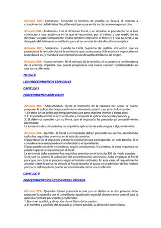 Artículo 365.- Dictamen.- Fenecido el término de prueba se llevará el proceso a
conocimiento del Ministro Fiscal General para que emita su dictamen en quince días.

Artículo 366.- Audiencia.- Con el dictamen Fiscal, o en rebeldía, el presidente de la Sala
convocará a una audiencia en la que el recurrente, por sí mismo o por medio de su
defensor, alegará verbalmente. Podrá también intervenir el Ministro Fiscal General, o su
delegado debidamente acreditado, pero el recurrente tendrá derecho a la réplica.

Artículo 367.- Sentencia.- Cuando la Corte Suprema de Justicia encuentre que es
procedente la revisión dictará la sentencia que corresponda. Si la estimara improcedente
lo declarará así, y mandará que el proceso sea devuelto al tribunal de origen.

Artículo 368.- Nueva revisión.- Ni el rechazo de la revisión, ni la sentencia confirmatoria
de la anterior, impedirá que pueda proponerse una nueva revisión fundamentada en
una causa diferente.

TITULO V

LOS PROCEDIMIENTOS ESPECIALES

CAPITULO I

PROCEDIMIENTO ABREVIADO


Artículo 369.- Admisibilidad.- Hasta el momento de la clausura del juicio, se puede
proponer la aplicación del procedimiento abreviado previsto en este título cuando:
1. Se trate de un delito que tenga prevista una pena máxima inferior a cinco años;
2. El imputado admita el acto atribuido y consienta la aplicación de este proceso; y,
3. El defensor acredite, con su firma, que el imputado ha prestado su consentimiento
libremente.
La existencia de coimputados no impide la aplicación de estas reglas a alguno de ellos.

Artículo 370.- Trámite.- El Fiscal o el imputado deben presentar un escrito, acreditando
todos los requisitos previstos en el artículo anterior.
El juez debe oír al imputado y dictar la resolución que corresponda, sin más trámite. Si lo
considera necesario puede oír al ofendido o al querellante.
El juez puede absolver o condenar, según corresponda. Si condena, la pena impuesta no
puede superar la requerida por el fiscal.
La sentencia debe contener los requisitos previstos en el artículo 309 de modo conciso.
Si el juez no admite la aplicación del procedimiento abreviado, debe emplazar al Fiscal
para que concluya el proceso según el trámite ordinario. En este caso, el requerimiento
anterior sobre la pena no vincula al Fiscal durante el juicio, ni la admisión de los hechos
por parte del imputado puede ser considerada como una confesión.

CAPITULO II

PROCEDIMIENTO DE ACCION PENAL PRIVADA


Artículo 371.- Querella.- Quien pretenda acusar por un delito de acción privada, debe
proponer la querella por sí o mediante apoderado especial directamente ante el juez la
querella constará por escrito y contendrá:
1. Nombre, apellido y dirección domiciliaria del acusador;
2. El nombre y apellido del acusado y, si fuere posible, su dirección domiciliaria;
 