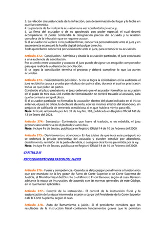 3. La relación circunstanciada de la infracción, con determinación del lugar y la fecha en
que fue cometida:
4. La protesta de formalizar la acusación una vez concluida la prueba; y,
5. La firma del acusador o de su apoderado con poder especial, el cual deberá
acompañarse. El poder contendrá la designación precisa del acusado y la relación
completa de la infracción que se requiere acusar.
Si el acusador no supiere o no pudiere firmar, concurrirá personalmente ante el juez y en
su presencia estampará la huella digital del pulgar derecho.
Todo querellante concurrirá personalmente ante el juez, para reconocer su acusación.

Artículo 372.- Conciliación.- Admitida y citada la acusación particular, el juez convocará
a una audiencia de conciliación.
Por acuerdo entre acusador y acusado el juez puede designar un amigable componedor
para que realice la audiencia de conciliación.
Si se logra la conciliación termina el proceso y deberá cumplirse lo que las partes
acuerden.

Artículo 373.- Procedimiento posterior.- Si no se logra la conciliación en la audiencia el
juez recibirá la causa a prueba por el plazo de quince días, durante el cual se practicarán
todas las que pidan las partes.
Concluido el plazo probatorio, el juez ordenará que el acusador formalice su acusación
en el plazo de tres días. Del escrito de formalización se correrá traslado al acusado, para
que lo conteste en igual plazo.
Si el acusador particular no formaliza la acusación dentro del plazo indicado en el inciso
anterior, el juez de oficio, la declarará desierta, con los mismos efectos del abandono, sin
perjuicio de calificarla de temeraria o maliciosa, si es que hubiera mérito para ello.
Nota: Artículo reformado por Art. 32 de Ley No. 101, publicada en Registro Oficial 743 de
13 de Enero del 2003.

Artículo 374.- Sentencia.- Contestado que fuere el traslado, o en rebeldía, el juez
pronunciará sentencia en el plazo de cuatro días.
Nota: Incluye Fe de Erratas, publicada en Registro Oficial 14 de 10 de Febrero del 2000.

Artículo 375.- Desistimiento o abandono.- En los juicios de que trata este parágrafo no
se ordenará la prisión preventiva del acusado; y pueden concluir por abandono,
desistimiento, remisión de la parte ofendida, o cualquier otra forma permitida por la ley.
Nota: Incluye Fe de Erratas, publicada en Registro Oficial 14 de 10 de Febrero del 2000.

CAPITULO III

PROCEDIMIENTO POR RAZON DEL FUERO


Artículo 376.- Fuero y competencia.- Cuando se deba juzgar penalmente a funcionarios
que por mandato de la ley gozan de fuero de Corte Superior o de Corte Suprema de
Justicia, el Ministro Fiscal del Distrito o el Ministro Fiscal General, según el caso, llevarán
adelante la etapa de instrucción, de acuerdo con las normas generales de este Código,
en lo que fueren aplicables.

Artículo 377.- Control de la instrucción.- El control de la instrucción fiscal y la
sustanciación de la etapa intermedia estarán a cargo del Presidente de la Corte Superior
o de la Corte Suprema, según el caso.

Artículo 378.- Auto de llamamiento a juicio.- Si el presidente considera que los
resultados de la instrucción fiscal contienen fundamentos graves que le permitan
 