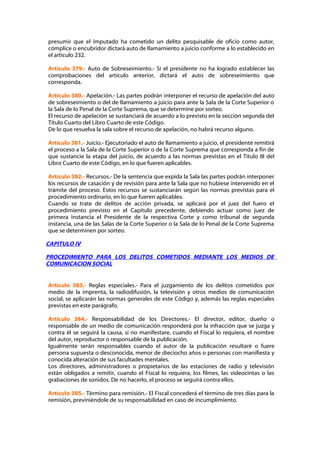 presumir que el imputado ha cometido un delito pesquisable de oficio como autor,
cómplice o encubridor dictará auto de llamamiento a juicio conforme a lo establecido en
el artículo 232.

Artículo 379.- Auto de Sobreseimiento.- Si el presidente no ha logrado establecer las
comprobaciones del artículo anterior, dictará el auto de sobreseimiento que
corresponda.

Artículo 380.- Apelación.- Las partes podrán interponer el recurso de apelación del auto
de sobreseimiento o del de llamamiento a juicio para ante la Sala de la Corte Superior o
la Sala de lo Penal de la Corte Suprema, que se determine por sorteo.
El recurso de apelación se sustanciará de acuerdo a lo previsto en la sección segunda del
Título Cuarto del Libro Cuarto de este Código.
De lo que resuelva la sala sobre el recurso de apelación, no habrá recurso alguno.

Artículo 381.- Juicio.- Ejecutoriado el auto de llamamiento a juicio, el presidente remitirá
el proceso a la Sala de la Corte Superior o de la Corte Suprema que corresponda a fin de
que sustancie la etapa del juicio, de acuerdo a las normas previstas en el Título III del
Libro Cuarto de este Código, en lo que fueren aplicables.

Artículo 382.- Recursos.- De la sentencia que expida la Sala las partes podrán interponer
los recursos de casación y de revisión para ante la Sala que no hubiese intervenido en el
trámite del proceso. Estos recursos se sustanciarán según las normas previstas para el
procedimiento ordinario, en lo que fueren aplicables.
Cuando se trate de delitos de acción privada, se aplicará por el juez del fuero el
procedimiento previsto en el Capítulo precedente, debiendo actuar como juez de
primera instancia el Presidente de la respectiva Corte y como tribunal de segunda
instancia, una de las Salas de la Corte Superior o la Sala de lo Penal de la Corte Suprema
que se determinen por sorteo.

CAPITULO IV

PROCEDIMIENTO PARA LOS DELITOS COMETIDOS MEDIANTE LOS MEDIOS DE
COMUNICACION SOCIAL


Artículo 383.- Reglas especiales.- Para el juzgamiento de los delitos cometidos por
medio de la imprenta, la radiodifusión, la televisión y otros medios de comunicación
social, se aplicarán las normas generales de este Código y, además las reglas especiales
previstas en este parágrafo.

Artículo 384.- Responsabilidad de los Directores.- El director, editor, dueño o
responsable de un medio de comunicación responderá por la infracción que se juzga y
contra él se seguirá la causa, si no manifestare, cuando el Fiscal lo requiera, el nombre
del autor, reproductor o responsable de la publicación.
Igualmente serán responsables cuando el autor de la publicación resultaré o fuere
persona supuesta o desconocida, menor de dieciocho años o personas con manifiesta y
conocida alteración de sus facultades mentales.
Los directores, administradores o propietarios de las estaciones de radio y televisión
están obligados a remitir, cuando el Fiscal lo requiera, los filmes, las videocintas o las
grabaciones de sonidos. De no hacerlo, el proceso se seguirá contra ellos.

Artículo 385.- Término para remisión.- El Fiscal concederá el término de tres días para la
remisión, previniéndole de su responsabilidad en caso de incumplimiento.
 