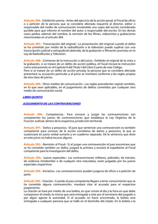 Artículo 386.- Exhibición previa.- Antes del ejercicio de la acción penal, el Fiscal de oficio
o a petición de la persona que se considere afectada requerirá al director, editor o
responsable del medio de comunicación enviándole una copia del escrito considerado
punible para que informe el nombre del autor o responsable del escrito. En los demás
casos pedirá, además del nombre, la remisión de los filmes, videocintas y grabaciones
mencionadas en el artículo 384.

Artículo 387.- Transcripción del original.- La presentación del original cuando el delito
se ha cometido por medio de la radiodifusión o la televisión puede suplirse con una
transcripción judicial o extrajudicial obtenida, de la grabación o filmación previstas en la
Ley de Radiodifusión y Televisión.

Artículo 388.- Comienzo de la instrucción o del juicio.- Exhibido el original de la cinta o
la grabación, si se tratare de un delito de acción pública, el Fiscal iniciará la instrucción
como está previsto en el Capítulo II del Título I del Libro Cuarto de este Código.
Pero si se tratare de un delito de acción privada, la persona que se considere afectada
presentará su acusación particular y el juicio se tramitará conforme a las reglas propias
de esta clase de juicios.

Artículo 389.- Otros medios de comunicación.- Las reglas precedentes regirán también,
en lo que sean aplicables, en el juzgamiento de delitos cometidos por cualquier otro
medio de comunicación social.

LIBRO QUINTO

JUZGAMIENTO DE LAS CONTRAVENCIONES


Artículo 390.- Competencia.- Para conocer y juzgar las contravenciones son
competentes los jueces de contravenciones que establezca la Ley Orgánica de la
Función Judicial, dentro de la respectiva jurisdicción territorial.

Artículo 391.- Daños y perjuicios.- El juez que sentencie una contravención es también
competente para conocer de la acción correlativa de daños y perjuicios, la que se
sustanciará en juicio verbal sumario y en cuaderno separado. De la sentencia que dicte
en este juicio no habrá recurso alguno.

Artículo 392.- Remisión al Fiscal.- Si al juzgar una contravención el juez encontrare que
se ha cometido también un delito, juzgará la primera y enviará el expediente al Fiscal
competente para la investigación del delito.

Artículo 393.- Jueces especiales.- Las contravenciones militares, policiales, de tránsito,
de violencia intrafamiliar o de cualquier otra naturaleza, serán juzgadas por los jueces
especiales respectivos.

Artículo 394.- Iniciativa.- Las contravenciones pueden juzgarse de oficio o a petición de
parte.

Artículo 395.- Citación.- Cuando el juez competente llegare a tener conocimiento que se
ha cometido alguna contravención, mandará citar al acusado para el respectivo
juzgamiento.
La citación se hará por medio de una boleta, en que conste el día y la hora en que debe
comparecer el citado, la misma que será entregada a este por el secretario del juzgado o
por algún agente la autoridad. Si el acusado no fuere encontrado, la boleta será
entregada a cualquier persona que se halle en el domicilio del citado. En la boleta a la
 