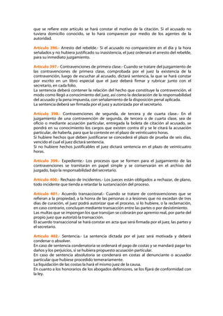 que se refiere este artículo se hará constar el motivo de la citación. Si el acusado no
tuviera domicilio conocido, se lo hará comparecer por medio de los agentes de la
autoridad.

Artículo 396.- Arresto del rebelde.- Si el acusado no compareciere en el día y la hora
señalados y no hubiera justificado su inasistencia, el juez ordenará el arresto del rebelde,
para su inmediato juzgamiento.

Artículo 397.- Contravenciones de primera clase.- Cuando se tratare del juzgamiento de
las contravenciones de primera clase, comprobada por el juez la existencia de la
contravención, luego de escuchar al acusado, dictará sentencia, la que se hará constar
por escrito en un libro especial que el juez deberá firmar y rubricar junto con el
secretario, en cada folio.
La sentencia deberá contener la relación del hecho que constituye la contravención, el
modo como llegó a conocimiento del juez, así como la declaración de la responsabilidad
del acusado y la pena impuesta, con señalamiento de la disposición penal aplicada.
La sentencia deberá ser firmada por el juez y autorizada por el secretario.

Artículo 398.- Contravenciones de segunda, de tercera y de cuarta clase.- En el
juzgamiento de una contravención de segunda, de tercera o de cuarta clase, sea de
oficio o mediante acusación particular, entregada la boleta de citación al acusado, se
pondrá en su conocimiento los cargos que existen contra él y se le citará la acusación
particular, de haberla, para que la conteste en el plazo de veinticuatro horas.
Si hubiere hechos que deben justificarse se concederá el plazo de prueba de seis días,
vencido el cual el juez dictará sentencia.
Si no hubiere hechos justificables el juez dictará sentencia en el plazo de veinticuatro
horas.

Artículo 399.- Expediente.- Los procesos que se formen para el juzgamiento de las
contravenciones se tramitarán en papel simple y se conservarán en el archivo del
juzgado, bajo la responsabilidad del secretario.

Artículo 400.- Rechazo de incidentes.- Los jueces están obligados a rechazar, de plano,
todo incidente que tienda a retardar la sustanciación del proceso.

Artículo 401.- Acuerdo transaccional.- Cuando se tratare de contravenciones que se
refieran a la propiedad, a la honra de las personas o a lesiones que no excedan de tres
días de curación, el juez podrá autorizar que el proceso, si lo hubiere, o la reclamación,
en caso contrario, concluyan mediante transacción entre las partes o por desistimiento.
Las multas que se impongan los que transijan se cobrarán por apremio real, por parte del
propio juez que autorizó la transacción.
El acuerdo transaccional se hará constar en acta que será firmada por el juez, las partes y
el secretario.

Artículo 402.- Sentencia.- La sentencia dictada por el juez será motivada y deberá
condenar o absolver.
En caso de sentencia condenatoria se ordenará el pago de costas y se mandará pagar los
daños y los perjuicios, si se hubiera propuesto acusación particular.
En caso de sentencia absolutoria se condenará en costas al denunciante o acusador
particular que hubiese procedido temerariamente.
La liquidación de las costas la hará el mismo juez de la causa.
En cuanto a los honorarios de los abogados defensores, se los fijará de conformidad con
la ley.
 