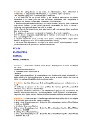 Artículo 31.- Competencia en los juicios de indemnización.- Para determinar la
competencia en los juicios de indemnización, se seguirán las reglas siguientes:
1. De los daños y perjuicios ocasionados por la infracción:
a) Si la infracción fue de acción pública y en sentencia ejecutoriada se declaró
procedente la acusación particular que se hubiera propuesto, será competente el
Presidente del Tribunal Penal que dictó la sentencia condenatoria;
b) Si quien reclama la indemnización no propuso acusación particular, será competente
para conocer de la acción por los daños y perjuicios derivados del delito, el juez de lo
civil al que le corresponda según las reglas generales;
c) Si la infracción fue de acción privada, la competencia le corresponde al juez penal que
dictó la sentencia; y,
d) En los casos de fuero, será competente el Presidente de la Corte respectiva.
2. De los daños y perjuicios ocasionados por la malicia o la temeridad de la denuncia o
de la acusación particular:
a) Si fueron reclamados en un juicio de acción pública será competente un juez penal
diferente de aquel que dictó el auto de sobreseimiento firme; y,
b) Si la acusación fue presentada en un juicio de acción privada, será competente un juez
penal distinto de aquel que dictó la sentencia absolutoria.

TITULO II

LA ACCION PENAL

CAPITULO I

REGLAS GENERALES


Artículo 32.- Clasificación.- Desde el punto de vista de su ejercicio la acción penal es de
tres clases:
a) Pública de instancia oficial;
b) Pública de instancia particular; y,
c) Privada.
Cuando en las disposiciones de este Código se diga simplemente acción penal pública o
acción pública, ha de entenderse que se alude tanto a la acción pública de instancia
oficial, como a la acción pública de instancia particular.

Artículo 33.- Ejercicio.- El ejercicio de la acción pública corresponde exclusivamente al
Fiscal.
Sin embargo, el ejercicio de la acción pública de instancia particular, procederá
solamente previa denuncia del ofendido.
Lo dispuesto en el inciso anterior ha de entenderse sin perjuicio de los derechos del
ofendido para acceder al órgano judicial competente, según lo previsto en este Código.
El ejercicio de la acción privada corresponde únicamente al ofendido, mediante querella.

Artículo 34.- Casos en que la acción pública es de instancia particular.- La acción pública
es de instancia particular en los siguientes delitos:
a) Nota: Literal derogado por Art. 4 de Ley No. 101, publicada en Registro Oficial 743 de
13 de Enero del 2003.
b) Revelación de secretos fábrica;
c) Nota: Literal derogado por Art. 4 de Ley No. 101, publicada en Registro Oficial 743 de
13 de Enero del 2003
d) Estafa y otras defraudaciones; y,
e) Nota: Literal derogado por Art. 4 de Ley No. 101, publicada en Registro Oficial 743 de
13 de Enero del 2003
 