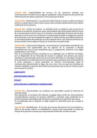 Artículo 403.- Inadmisibilidad de recurso.- En las sentencias dictadas por
contravenciones no habrá recurso alguno, quedando a salvo el ejercicio de la acción de
indemnización por daños y perjuicios contra el juez que la dictó.

Artículo 404.- Indemnización.- La acción de indemnización a la que se refiere el artículo
anterior se podrá ejercer dentro de los quince días contados desde la fecha de la última
notificación de la sentencia.

Artículo 405.- Acción de reclamo.- La indicada acción se deducirá ante el juez de lo
penal de la jurisdicción respectiva, quien, presentada la demanda, pedirá informe al juez
de contravenciones contra el que se la intentare, concediéndole el término de tres días
para que lo emita; junto con el informe se enviará copia de todas las diligencias materia
de la demanda, o el mismo expediente original. Si hubiere hechos que deban justificarse
se concederá el plazo de prueba por seis días, después de lo cual se dictará sentencia, de
la que no habrá recurso alguno. El juicio se sustanciará en papel simple.

Artículo 406.- Contravención flagrante.- Si una persona es sorprendida cometiendo una
contravención será aprehendida por los agentes de la autoridad y llevada
inmediatamente ante el juez competente para su juzgamiento, conforme a las reglas
establecidas en este Título.
Pero si la contravención fuere cometida por un Legislador, por un Ministro de Estado;
por un Magistrado de los Tribunales de Justicia o cualquier otra persona que ejerza
autoridad o representación dentro de las funciones del Estado, la autoridad o el agente
de la autoridad, no le detendrá; pero le citará para que comparezca ante el Presidente de
la Corte respectiva, a quien presentará un informe circunstanciado sobre la
contravención, determinando el lugar, día, mes, año y hora en que fue cometida; los
nombres, apellidos y dirección domiciliaria de las personas que la vieron cometer y de la
persona que la cometió.

LIBRO SEXTO

DISPOSICIONES FINALES

TITULO I

EJECUCION DE LA SENTENCIA CONDENATORIA


Artículo 407.- Ejecutoriedad.- Las condenas son ejecutables cuando la sentencia ha
causado estado.
Para ejecutarlas, el secretario del tribunal o juzgado debe remitir las comunicaciones
correspondientes; practicar el cómputo definitivo y extender copia certificada de la
sentencia para las autoridades administrativas encargadas de la ejecución de la pena.
Si el condenado está en libertad, se debe ordenar su detención para que cumpla la
condena.

Artículo 408.- Rehabilitación.- En el caso de privación del ejercicio de una profesión u
oficio el reo puede solicitar su rehabilitación cuando haya transcurrido la mitad del
tiempo de la privación siempre que haya reparado totalmente, el daño causado.
 