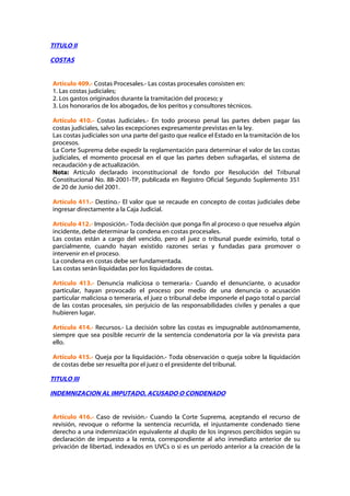 TITULO II

COSTAS


Artículo 409.- Costas Procesales.- Las costas procesales consisten en:
1. Las costas judiciales;
2. Los gastos originados durante la tramitación del proceso; y
3. Los honorarios de los abogados, de los peritos y consultores técnicos.

Artículo 410.- Costas Judiciales.- En todo proceso penal las partes deben pagar las
costas judiciales, salvo las excepciones expresamente previstas en la ley.
Las costas judiciales son una parte del gasto que realice el Estado en la tramitación de los
procesos.
La Corte Suprema debe expedir la reglamentación para determinar el valor de las costas
judiciales, el momento procesal en el que las partes deben sufragarlas, el sistema de
recaudación y de actualización.
Nota: Artículo declarado inconstitucional de fondo por Resolución del Tribunal
Constitucional No. 88-2001-TP, publicada en Registro Oficial Segundo Suplemento 351
de 20 de Junio del 2001.

Artículo 411.- Destino.- El valor que se recaude en concepto de costas judiciales debe
ingresar directamente a la Caja Judicial.

Artículo 412.- Imposición.- Toda decisión que ponga fin al proceso o que resuelva algún
incidente, debe determinar la condena en costas procesales.
Las costas están a cargo del vencido, pero el juez o tribunal puede eximirlo, total o
parcialmente, cuando hayan existido razones serias y fundadas para promover o
intervenir en el proceso.
La condena en costas debe ser fundamentada.
Las costas serán liquidadas por los liquidadores de costas.

Artículo 413.- Denuncia maliciosa o temeraria.- Cuando el denunciante, o acusador
particular, hayan provocado el proceso por medio de una denuncia o acusación
particular maliciosa o temeraria, el juez o tribunal debe imponerle el pago total o parcial
de las costas procesales, sin perjuicio de las responsabilidades civiles y penales a que
hubieren lugar.

Artículo 414.- Recursos.- La decisión sobre las costas es impugnable autónomamente,
siempre que sea posible recurrir de la sentencia condenatoria por la vía prevista para
ello.

Artículo 415.- Queja por la liquidación.- Toda observación o queja sobre la liquidación
de costas debe ser resuelta por el juez o el presidente del tribunal.

TITULO III

INDEMNIZACION AL IMPUTADO, ACUSADO O CONDENADO


Artículo 416.- Caso de revisión.- Cuando la Corte Suprema, aceptando el recurso de
revisión, revoque o reforme la sentencia recurrida, el injustamente condenado tiene
derecho a una indemnización equivalente al duplo de los ingresos percibidos según su
declaración de impuesto a la renta, correspondiente al año inmediato anterior de su
privación de libertad, indexados en UVCs o si es un período anterior a la creación de la
 