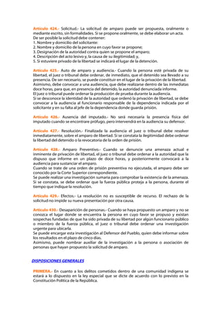 Artículo 424.- Solicitud.- La solicitud de amparo puede ser propuesta, oralmente o
mediante escrito, sin formalidades. Si se propone oralmente, se debe elaborar un acta.
De ser posible la solicitud debe contener:
1. Nombre y domicilio del solicitante:
2. Nombre y domicilio de la persona en cuyo favor se propone;
3. Designación de la autoridad contra quien se propone el amparo;
4. Descripción del acto lesivo y, la causa de su ilegitimidad; y,
5. Si estuviere privado de la libertad se indicará el lugar de la detención.

Artículo 425.- Auto de amparo y audiencia.- Cuando la persona esté privada de su
libertad, el juez o tribunal debe ordenar, de inmediato, que el detenido sea llevado a su
presencia. De ser necesario, se puede constituir en el lugar de la privación de la libertad.
Asimismo, debe convocar a una audiencia, que debe realizarse dentro de las inmediatas
doce horas, para que, en presencia del detenido, la autoridad denunciada informe.
El juez o tribunal puede ordenar la producción de prueba durante la audiencia.
Si se desconoce la identidad de la autoridad que ordenó la privación de libertad, se debe
convocar a la audiencia al funcionario responsable de la dependencia indicada por el
solicitante y en su falta al jefe de la dependencia donde guarda prisión.

Artículo 426.- Ausencia del imputado.- No será necesaria la presencia física del
imputado cuando se encontrare prófugo, pero intervendrá en la audiencia su defensor.

Artículo 427.- Resolución.- Finalizada la audiencia el juez o tribunal debe resolver
inmediatamente, sobre el amparo de libertad. Si se constata la ilegitimidad debe ordenar
la libertad del detenido o la revocatoria de la orden de prisión.

Artículo 428.- Amparo Preventivo.- Cuando se denuncie una amenaza actual e
inminente de privación de libertad, el juez o tribunal debe ordenar a la autoridad que la
dispuso que informe en un plazo de doce horas, y posteriormente convocará a la
audiencia para sustanciar el amparo.
Cuando se trate de una orden de prisión preventiva no ejecutada, el amparo debe ser
conocido por la Corte Superior correspondiente.
Se puede realizar una investigación sumaria para comprobar la existencia de la amenaza.
Si se constata, se debe ordenar que la fuerza pública proteja a la persona, durante el
tiempo que indique la resolución.

Artículo 429.- Efectos.- La resolución no es susceptible de recurso. El rechazo de la
solicitud no impide su nueva presentación por otra causa.

Artículo 430.- Desaparición de personas.- Cuando se haya propuesto un amparo y no se
conozca el lugar donde se encuentra la persona en cuyo favor se propuso y existan
sospechas fundadas de que ha sido privada de su libertad por algún funcionario público
o miembro de la fuerza pública, el juez o tribunal debe ordenar una investigación
urgente para ubicarla.
Se puede encargar esta investigación al Defensor del Pueblo, quien debe informar sobre
los resultados en el plazo de cinco días.
Asimismo, puede nombrar auxiliar de la investigación a la persona o asociación de
personas que hayan propuesto la solicitud de amparo.


DISPOSICIONES GENERALES

PRIMERA.- En cuanto a los delitos cometidos dentro de una comunidad indígena se
estará a lo dispuesto en la ley especial que se dicte de acuerdo con lo previsto en la
Constitución Política de la República.
 