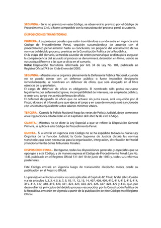 SEGUNDA.- En lo no previsto en este Código, se observará lo previsto por el Código de
Procedimiento Civil, si fuere compatible con la naturaleza del proceso penal acusatorio.

DISPOSICIONES TRANSITORIAS

PRIMERA.- Los procesos penales que estén tramitándose cuando entre en vigencia este
Código de Procedimiento Penal, seguirán sustanciándose de acuerdo con el
procedimiento penal anterior hasta su conclusión, sin perjuicio del acatamiento de las
normas del debido proceso, previstas en la Constitución Política de la República.
En la etapa del plenario, la medida cautelar de orden personal que se dicta para asegurar
la comparecencia del acusado al proceso se denominará, detención en firme, siendo su
naturaleza diferente a las que se dicta en el sumario.
Nota: Disposición Transitoria reformada por Art. 34 de Ley No. 101, publicada en
Registro Oficial 743 de 13 de Enero del 2003.

SEGUNDA.- Mientras no se organice plenamente la Defensoría Pública Nacional, cuando
no se pueda contar con un defensor público o fuese imposible designarlo
inmediatamente, se nombrará un defensor de oficio, que será abogado en el libre
ejercicio de su profesión.
El cargo de defensor de oficio es obligatorio. El nombrado sólo podrá excusarse
legalmente por enfermedad grave, incompatibilidad de intereses, ser empleado público,
o tener a su cargo tres o más defensas de oficio.
El defensor designado de oficio que no actuare sin justa causa, será requerido por el
Fiscal, el juez o el tribunal para que ejerza el cargo y en caso de renuncia será sancionado
con una multa equivalente a dos salarios mínimos vitales.

TERCERA.- Cuando la Policía Nacional haga las veces de Policía Judicial, debe someterse
a las regulaciones establecidas en el Capítulo I del Libro IV de este Código.

CUARTA.- Mientras no se dicte la Ley Especial a que se refiere la Disposición General
Primera, se aplicará este Código de Procedimiento Penal.

QUINTA.- Si al entrar en vigencia este Código no se ha expedido todavía la nueva Ley
Orgánica de la Función Judicial, la Corte Suprema de Justicia dictará las normas
transitorias que sean necesarias para la organización, integración, distribución territorial
y funcionamiento de los Tribunales Penales.

DISPOSICION FINAL.- Deróganse, todas las disposiciones generales y especiales que se
opongan a este Código, y de manera expresa el Código de Procedimiento Penal (Ley No.
134), publicado en el Registro Oficial 511 del 10 de junio de 1983 y, todas sus reformas
posteriores.

Este Código entrará en vigencia luego de transcurrido dieciocho meses desde su
publicación en el Registro Oficial.

Lo previsto en el inciso anterior no será aplicable al Capítulo IV, Título IV del Libro Cuarto
y a los artículos 1, 2, 3, 4, 5, 6, 7, 9, 10, 11, 12, 13, 14, 407, 408, 409, 410, 411, 412, 413, 414,
415, 416, 417, 418, 419, 420, 421, 422, 423, 424, 425, 426, 427, 428, 429 y 430, que, por
desarrollar los principios del debido proceso reconocidos por la Constitución Política de
la República, entrarán en vigencia a partir de la publicación de este Código en el Registro
Oficial.
 