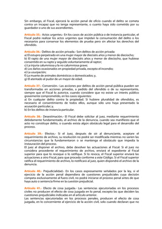 Sin embargo, el Fiscal, ejercerá la acción penal de oficio cuando el delito se cometa
contra un incapaz que no tenga representante, o cuanto haya sido cometido por su
guardador o uno de sus ascendientes.

Artículo 35.- Actos urgentes.- En los casos de acción pública o de instancia particular, el
Fiscal podrá realizar los actos urgentes que impidan la consumación del delito o los
necesarios para conservar los elementos de prueba pero sin afectar los derechos del
ofendido.

Artículo 36.- Delitos de acción privada.- Son delitos de acción privada:
a) El estupro perpetrado en una mujer mayor de dieciséis años y menor de dieciocho;
b) El rapto de una mujer mayor de dieciséis años y menor de dieciocho, que hubiese
consentido en su rapto y seguido voluntariamente al raptor;
c) La injuria calumniosa y la no calumniosa grave;
d) Los daños ocasionados en propiedad privada, excepto el incendio;
e) La usurpación;
f) La muerte de animales domésticos o domesticados; y,
g) El atentado al pudor de un mayor de edad.

Artículo 37.- Conversión.- Las acciones por delitos de acción penal pública pueden ser
transformadas en acciones privadas, a pedido del ofendido o de su representante,
siempre que el Fiscal lo autorice, cuando considere que no existe un interés público
gravemente comprometido, en los casos siguientes:
a) En cualquier delito contra la propiedad. Si hubiere pluralidad de ofendidos, es
necesario el consentimiento de todos ellos, aunque sólo uno haya presentado la
acusación particular; y,
b) En los delitos de instancia particular.

Artículo 38.- Desestimación.- El Fiscal debe solicitar al juez, mediante requerimiento
debidamente fundamentado, el archivo de la denuncia, cuando sea manifiesto que el
acto no constituye delito, o cuando exista algún obstáculo legal para el desarrollo del
proceso.

Artículo 39.- Efectos.- Si el Juez, después de oir al denunciante, aceptare el
requerimiento de archivo, su resolución no podrá ser modificada mientras no varíen las
circunstancias que la fundamentaron o se mantenga el obstáculo que impedía la
instauración del proceso.
El juez al disponer el archivo, debe devolver las actuaciones al Fiscal. Si el juez no
considera procedente el requerimiento de archivo, enviará el expediente al Fiscal
superior para que lo revoque o lo ratifique. Si lo revoca, el Fiscal superior enviará las
actuaciones a otro Fiscal, para que proceda conforme a este Código. Si el Fiscal superior
ratifica el requerimiento de archivo, lo notificará al juez, quien dispondrá el archivo de la
denuncia.

Artículo 40.- Prejudicialidad.- En los casos expresamente señalados por la ley, si el
ejercicio de la acción penal dependiera de cuestiones prejudiciales cuya decisión
competa exclusivamente al fuero civil, no podrá iniciarse el proceso penal antes de que
haya auto o sentencia firme en la cuestión prejudicial.

Artículo 41.- Efecto de cosa juzgada.- Las sentencias ejecutoriadas en los procesos
civiles no producen el efecto de cosa juzgada en lo penal, excepto las que deciden las
cuestiones prejudiciales indicadas en el artículo anterior.
Las sentencias ejecutoriadas en los procesos penales, producen el efecto de cosa
juzgada, en lo concerniente al ejercicio de la acción civil, solo cuando declaran que no
 