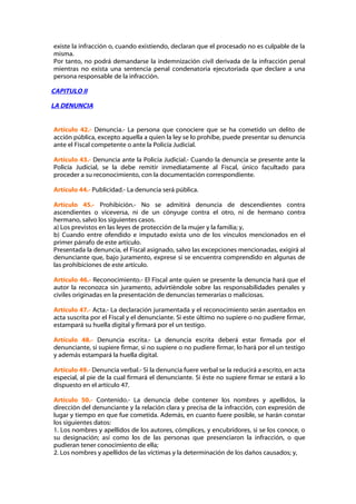 existe la infracción o, cuando existiendo, declaran que el procesado no es culpable de la
misma.
Por tanto, no podrá demandarse la indemnización civil derivada de la infracción penal
mientras no exista una sentencia penal condenatoria ejecutoriada que declare a una
persona responsable de la infracción.

CAPITULO II

LA DENUNCIA


Artículo 42.- Denuncia.- La persona que conociere que se ha cometido un delito de
acción pública, excepto aquella a quien la ley se lo prohíbe, puede presentar su denuncia
ante el Fiscal competente o ante la Policía Judicial.

Artículo 43.- Denuncia ante la Policía Judicial.- Cuando la denuncia se presente ante la
Policía Judicial, se la debe remitir inmediatamente al Fiscal, único facultado para
proceder a su reconocimiento, con la documentación correspondiente.

Artículo 44.- Publicidad.- La denuncia será pública.

Artículo 45.- Prohibición.- No se admitirá denuncia de descendientes contra
ascendientes o viceversa, ni de un cónyuge contra el otro, ni de hermano contra
hermano, salvo los siguientes casos.
a) Los previstos en las leyes de protección de la mujer y la familia; y,
b) Cuando entre ofendido e imputado exista uno de los vínculos mencionados en el
primer párrafo de este artículo.
Presentada la denuncia, el Fiscal asignado, salvo las excepciones mencionadas, exigirá al
denunciante que, bajo juramento, exprese si se encuentra comprendido en algunas de
las prohibiciones de este artículo.

Artículo 46.- Reconocimiento.- El Fiscal ante quien se presente la denuncia hará que el
autor la reconozca sin juramento, advirtiéndole sobre las responsabilidades penales y
civiles originadas en la presentación de denuncias temerarias o maliciosas.

Artículo 47.- Acta.- La declaración juramentada y el reconocimiento serán asentados en
acta suscrita por el Fiscal y el denunciante. Si este último no supiere o no pudiere firmar,
estampará su huella digital y firmará por el un testigo.

Artículo 48.- Denuncia escrita.- La denuncia escrita deberá estar firmada por el
denunciante, si supiere firmar, si no supiere o no pudiere firmar, lo hará por el un testigo
y además estampará la huella digital.

Artículo 49.- Denuncia verbal.- Si la denuncia fuere verbal se la reducirá a escrito, en acta
especial, al pie de la cual firmará el denunciante. Si éste no supiere firmar se estará a lo
dispuesto en el artículo 47.

Artículo 50.- Contenido.- La denuncia debe contener los nombres y apellidos, la
dirección del denunciante y la relación clara y precisa de la infracción, con expresión de
lugar y tiempo en que fue cometida. Además, en cuanto fuere posible, se harán constar
los siguientes datos:
1. Los nombres y apellidos de los autores, cómplices, y encubridores, si se los conoce, o
su designación; así como los de las personas que presenciaron la infracción, o que
pudieran tener conocimiento de ella;
2. Los nombres y apellidos de las víctimas y la determinación de los daños causados; y,
 