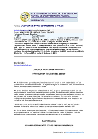 Nombre: CODIGO        DE PROCEDIMIENTOS CIVILES
Materia: Derecho Civil Categoría: Derecho Civil
Origen: MINISTERIO DE JUSTICIA Estado: VIGENTE
Naturaleza : Decreto Ejecutivo
Nº: S/N                  Fecha:31/12/1881
D. Oficial: 1            Tomo: 12                         Publicación DO: 01/01/1882
Reformas: (89) Decreto Legislativo No. 377 de fecha 03 de junio de 2010, publicado en el
Diario Oficial No. 116, Tomo 387 de fecha 22 de junio de 2010. *NOTA
Comentarios: El presente cuerpo normativo se encuentra derogado por el Decreto
Legislativo No. 712 de fecha 18 de septiembre de 2008, publicado en el Diario Oficial No.
224, Tomo 381 de fecha 27 de noviembre de 2008, el cual contiene el Código Procesal
Civil y Mercantil, no obstante existe una prórroga a la vigencia de ciertos artículos,
mediante Decreto Legislativo No. 377 de fecha 03 de junio de 2010, publicado en el Diario
Oficial No. 116, Tomo 387 de fecha 22 de junio de 2010.
________________________________________________________
______________________

Contenido;
Jurisprudencia Aplicada

                          CODIGO DE PROCEDIMIENTOS CIVILES.

                          INTRODUCCION Y DIVISION DEL CODIGO




Art. 1.- Los trámites que se siguen para dar a cada uno lo que es suyo o se le debe, son los
que se llaman procedimientos civiles. Las leyes que reglan en su totalidad tales procedimientos,
forman el Código de Procedimientos Civiles.

Art. 2.- La dirección del proceso está confiada al Juez, el que la ejercerá de acuerdo con las
disposiciones de este Código, teniendo presente que los procedimientos no penden del arbitrio
de los Jueces, quienes no pueden crearlos, dispensarlos, restringirlos ni ampliarlos, excepto en
los casos en que la ley lo determine. Sin embargo, accederán a todo lo que no estuviere
prohibido y proporcione alguna facilidad al solicitante o mayor expedición en el despacho, sin
perjudicar a la defensa de la otra parte.

Las partes podrán renunciar a los procedimientos establecidos a su favor, de una manera
expresa; tácitamente sólo podrán hacerlo en los casos determinados por la ley. (84)

Art. 3.- Se divide este Código en dos partes. La primera se contrae a los procedimientos civiles
en primera instancia, y la segunda trata de los procedimientos civiles en segunda y tercera
instancia, como igualmente de los recursos extraordinarios y de la cartulación.



                                       PARTE PRIMERA

              DE LOS PROCEDIMIENTOS CIVILES EN PRIMERA INSTANCIA



                                                      Convertido a PDF por http://www.save-solutions.com
 