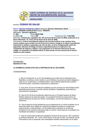 Nombre: CODIGO       DE SALUD
Materia: Derecho Ambiental y Salud Categoría: Derecho Ambiental y Salud
Origen: ORGANO LEGISLATIVO Estado: VIGENTE
Naturaleza : Decreto Legislativo
Nº: 955                  Fecha:28/04/1988
D. Oficial: 86           Tomo: 299                        Publicación DO: 11/05/1988
Reformas: (10) Decreto Legislativo No. 561 de fecha 06 de marzo de 2008, publicado en el
Diario Oficial No. 76, Tomo 379 de fecha 25 de abril de 2008.
Comentarios: Ante la necesidad de adecuar las normas jurídicas a los cambios de la
ciencia médica, para cumplir con los fines de la misma y asegurar la salud a la población,
mejorando la calidad y expectativa de vida de ésta, se torna indispensable emitir las
siguientes reformas al Código de Salud, específicamente en lo referente a los
Trasplantes de órganos y tejidos, cuya regulación en la Sección Diecinueve de ese
código, no responde a la realidad actual, ni está acorde con los avances de la ciencia
médica en esta materia
________________________________________________________
______________________

Contenido;
DECRETO Nº 955

LA ASAMBLEA LEGISLATIVA DE LA REPUBLICA DE EL SALVADOR.

CONSIDERANDO:



       I.- Que la Constitución en su Art. 65 establece que la salud de los habitantes de la
       República, constituye un bien público y que el Estado y las personas están obligadas a
       velar por su conservación y restablecimiento. Que el Estado determinará la política
       nacional de salud, controlará y supervisará su aplicación;

       II.- Que el Art. 67 de la Constitución establece que los servicios de salud Pública serán
       esencialmente técnicos y crea las carreras sanitarias, hospitalarias, paramédicas y
       administración hospitalaria.

       III.- Que el Art. 68 de la Constitución determina que un Consejo Superior de Salud
       Pública velará por la salud del pueblo, el cual estará formado por igual número de
       representantes de los gremios médico, odontológico, químico-farmacéutico y médico
       veterinario;

       IV.- Que el ejercicio de las profesiones que se relacionan de un modo inmediato con la
       salud del pueblo será vigilado por organismos legales formados por académicos
       pertenecientes a cada profesión, con facultades para suspender en el ejercicio
       profesional a los miembros del gremio bajo su control, cuando ejerzan su profesión con
       manifiesta inmoralidad o incapacidad;

       V.- Que de conformidad al Decreto Legislativo de fecha 30 de junio de 1927, publicado
       en el Diario Oficial No. 161, Tomo 103 de fecha 19 de julio de 1927, se emitió la Ley de
       Farmacias la cual no responde a las necesidades actuales relacionadas con la salud;


                                                     Convertido a PDF por http://www.save-solutions.com
 