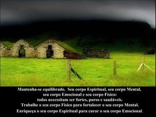 Mantenha-se equilibrado.  Seu corpo Espiritual, seu corpo Mental,  seu corpo Emocional e seu corpo Físico: todos necessitam ser fortes, puros e saudáveis.  Trabalhe o seu corpo Físico para fortalecer o seu corpo Mental. Enriqueça o seu corpo Espiritual para curar o seu corpo Emocional .   