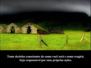 Tome decisões conscientes de como você será e como reagirá.  Seja responsável por suas próprias ações.   