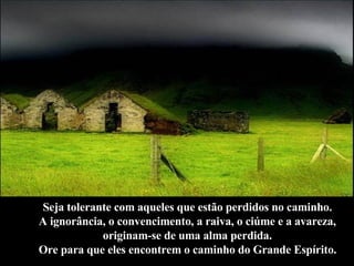 Seja tolerante com aqueles que estão perdidos no caminho.  A ignorância, o convencimento, a raiva, o ciúme e a avareza,  originam-se de uma alma perdida.  Ore para que eles encontrem o caminho do Grande Espírito.   