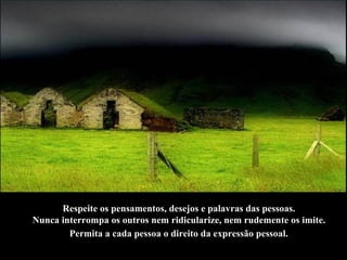Respeite os pensamentos, desejos e palavras das pessoas.  Nunca interrompa os outros nem ridicularize, nem rudemente os imite.  Permita a cada pessoa o direito da expressão pessoal.   