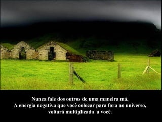 Nunca fale dos outros de uma maneira má.  A energia negativa que você colocar para fora no universo,  voltará multiplicada  a você.   