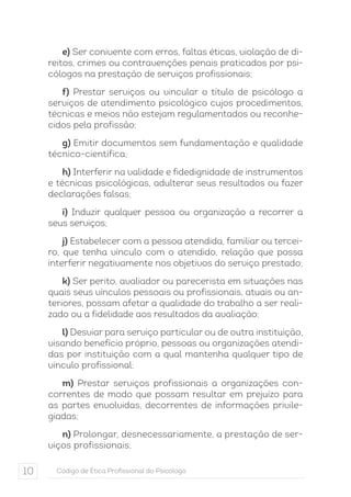 e) Ser conivente com erros, faltas éticas, violação de di-reitos, 
crimes ou contravenções penais praticados por psi-cólogos 
na prestação de serviços profissionais; 
f) Prestar serviços ou vincular o título de psicólogo a 
serviços de atendimento psicológico cujos procedimentos, 
técnicas e meios não estejam regulamentados ou reconhe-cidos 
pela profissão; 
g) Emitir documentos sem fundamentação e qualidade 
técnico-científica; 
h) Interferir na validade e fidedignidade de instrumentos 
e técnicas psicológicas, adulterar seus resultados ou fazer 
declarações falsas; 
i) Induzir qualquer pessoa ou organização a recorrer a 
seus serviços; 
j) Estabelecer com a pessoa atendida, familiar ou tercei-ro, 
que tenha vínculo com o atendido, relação que possa 
interferir negativamente nos objetivos do serviço prestado; 
k) Ser perito, avaliador ou parecerista em situações nas 
quais seus vínculos pessoais ou profissionais, atuais ou an-teriores, 
possam afetar a qualidade do trabalho a ser reali-zado 
ou a fidelidade aos resultados da avaliação; 
l) Desviar para serviço particular ou de outra instituição, 
visando benefício próprio, pessoas ou organizações atendi-das 
por instituição com a qual mantenha qualquer tipo de 
vínculo profissional; 
m) Prestar serviços profissionais a organizações con-correntes 
de modo que possam resultar em prejuízo para 
as partes envolvidas, decorrentes de informações privile-giadas; 
n) Prolongar, desnecessariamente, a prestação de ser-viços 
profissionais; 
10 Código de Ética Profissional do Psicólogo 
 