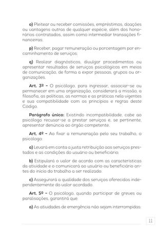 11 
o) Pleitear ou receber comissões, empréstimos, doações 
ou vantagens outras de qualquer espécie, além dos hono-rários 
contratados, assim como intermediar transações fi-nanceiras; 
p) Receber, pagar remuneração ou porcentagem por en-caminhamento 
de serviços; 
q) Realizar diagnósticos, divulgar procedimentos ou 
apresentar resultados de serviços psicológicos em meios 
de comunicação, de forma a expor pessoas, grupos ou or-ganizações. 
Art. 3º – O psicólogo, para ingressar, associar-se ou 
permanecer em uma organização, considerará a missão, a 
filosofia, as políticas, as normas e as práticas nela vigentes 
e sua compatibilidade com os princípios e regras deste 
Código. 
Parágrafo único: Existindo incompatibilidade, cabe ao 
psicólogo recusar-se a prestar serviços e, se pertinente, 
apresentar denúncia ao órgão competente. 
Art. 4º – Ao fixar a remuneração pelo seu trabalho, o 
psicólogo: 
a) Levará em conta a justa retribuição aos serviços pres-tados 
e as condições do usuário ou beneficiário; 
b) Estipulará o valor de acordo com as características 
da atividade e o comunicará ao usuário ou beneficiário an-tes 
do início do trabalho a ser realizado; 
c) Assegurará a qualidade dos serviços oferecidos inde-pendentemente 
do valor acordado. 
Art. 5º – O psicólogo, quando participar de greves ou 
paralisações, garantirá que: 
a) As atividades de emergência não sejam interrompidas; 
 