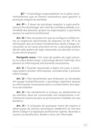 13 
§2° – O psicólogo responsabilizar-se-á pelos enca-minhamentos 
que se fizerem necessários para garantir a 
proteção integral do atendido. 
Art. 9º – É dever do psicólogo respeitar o sigilo profis-sional 
a fim de proteger, por meio da confidencialidade, a in-timidade 
das pessoas, grupos ou organizações, a que tenha 
acesso no exercício profissional. 
Art. 10 – Nas situações em que se configure conflito en-tre 
as exigências decorrentes do disposto no Art. 9º e as 
afirmações dos princípios fundamentais deste Código, ex-cetuando- 
se os casos previstos em lei, o psicólogo poderá 
decidir pela quebra de sigilo, baseando sua decisão na bus-ca 
do menor prejuízo. 
Parágrafo único – Em caso de quebra do sigilo previs-to 
no caput deste artigo, o psicólogo deverá restringir-se a 
prestar as informações estritamente necessárias. 
Art. 11 – Quando requisitado a depor em juízo, o psicó-logo 
poderá prestar informações, considerando o previsto 
neste Código. 
Art. 12 – Nos documentos que embasam as atividades 
em equipe multiprofissional, o psicólogo registrará apenas 
as informações necessárias para o cumprimento dos obje-tivos 
do trabalho. 
Art. 13 – No atendimento à criança, ao adolescente ou 
ao interdito, deve ser comunicado aos responsáveis o es-tritamente 
essencial para se promoverem medidas em seu 
benefício. 
Art. 14 – A utilização de quaisquer meios de registro e 
observação da prática psicológica obedecerá às normas 
deste Código e a legislação profissional vigente, devendo o 
usuário ou beneficiário, desde o início, ser informado. 
 