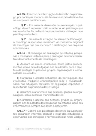 Art. 15 – Em caso de interrupção do trabalho do psicólo-go, 
por quaisquer motivos, ele deverá zelar pelo destino dos 
seus arquivos confidenciais. 
§ 1° – Em caso de demissão ou exoneração, o psi-cólogo 
deverá repassar todo o material ao psicólogo que 
vier a substituí-lo, ou lacrá-lo para posterior utilização pelo 
psicólogo substituto. 
§ 2° – Em caso de extinção do serviço de Psicologia, 
o psicólogo responsável informará ao Conselho Regional 
de Psicologia, que providenciará a destinação dos arquivos 
confidenciais. 
Art. 16 – O psicólogo, na realização de estudos, pesqui-sas 
e atividades voltadas para a produção de conhecimen-to 
e desenvolvimento de tecnologias: 
a) Avaliará os riscos envolvidos, tanto pelos procedi-mentos, 
como pela divulgação dos resultados, com o obje-tivo 
de proteger as pessoas, grupos, organizações e comu-nidades 
envolvidas; 
b) Garantirá o caráter voluntário da participação dos 
envolvidos, mediante consentimento livre e esclarecido, 
salvo nas situações previstas em legislação específica e 
respeitando os princípios deste Código; 
c) Garantirá o anonimato das pessoas, grupos ou orga-nizações, 
salvo interesse manifesto destes; 
d) Garantirá o acesso das pessoas, grupos ou organi-zações 
aos resultados das pesquisas ou estudos, após seu 
encerramento, sempre que assim o desejarem. 
Art. 17 – Caberá aos psicólogos docentes ou superviso-res 
esclarecer, informar, orientar e exigir dos estudantes a 
observância dos princípios e normas contidas neste Código. 
14 Código de Ética Profissional do Psicólogo 
 