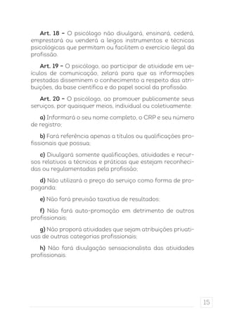15 
Art. 18 – O psicólogo não divulgará, ensinará, cederá, 
emprestará ou venderá a leigos instrumentos e técnicas 
psicológicas que permitam ou facilitem o exercício ilegal da 
profissão. 
Art. 19 – O psicólogo, ao participar de atividade em ve-ículos 
de comunicação, zelará para que as informações 
prestadas disseminem o conhecimento a respeito das atri-buições, 
da base científica e do papel social da profissão. 
Art. 20 – O psicólogo, ao promover publicamente seus 
serviços, por quaisquer meios, individual ou coletivamente: 
a) Informará o seu nome completo, o CRP e seu número 
de registro; 
b) Fará referência apenas a títulos ou qualificações pro-fissionais 
que possua; 
c) Divulgará somente qualificações, atividades e recur-sos 
relativos a técnicas e práticas que estejam reconheci-das 
ou regulamentadas pela profissão; 
d) Não utilizará o preço do serviço como forma de pro-paganda; 
e) Não fará previsão taxativa de resultados; 
f) Não fará auto-promoção em detrimento de outros 
profissionais; 
g) Não proporá atividades que sejam atribuições privati-vas 
de outras categorias profissionais; 
h) Não fará divulgação sensacionalista das atividades 
profissionais. 
 