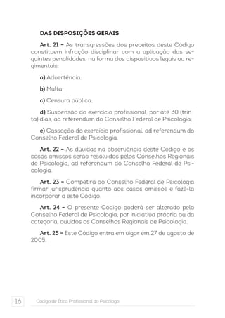 DAS DISPOSIÇÕES GERAIS 
Art. 21 – As transgressões dos preceitos deste Código 
constituem infração disciplinar com a aplicação das se-guintes 
penalidades, na forma dos dispositivos legais ou re-gimentais: 
a) Advertência; 
b) Multa; 
c) Censura pública; 
d) Suspensão do exercício profissional, por até 30 (trin-ta) 
dias, ad referendum do Conselho Federal de Psicologia; 
e) Cassação do exercício profissional, ad referendum do 
Conselho Federal de Psicologia. 
Art. 22 – As dúvidas na observância deste Código e os 
casos omissos serão resolvidos pelos Conselhos Regionais 
de Psicologia, ad referendum do Conselho Federal de Psi-cologia. 
Art. 23 – Competirá ao Conselho Federal de Psicologia 
firmar jurisprudência quanto aos casos omissos e fazê-la 
incorporar a este Código. 
Art. 24 – O presente Código poderá ser alterado pelo 
Conselho Federal de Psicologia, por iniciativa própria ou da 
categoria, ouvidos os Conselhos Regionais de Psicologia. 
Art. 25 – Este Código entra em vigor em 27 de agosto de 
2005. 
16 Código de Ética Profissional do Psicólogo 
 