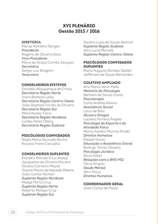 XVI Plenário 
Gestão 2013 / 2016 
DIRETORIA 
Mariza Monteiro Borges 
Presidente 
Rogério de Oliveira Silva 
Vice-Presidente 
Maria da Graça Corrêa Jacques 
Secretária 
Sergio Luis Braghini 
Tesoureiro 
CONSELHEIROS EFETIVOS 
Dorotéa Albuquerque de Cristo 
Secretária Região Norte 
Inara Barbosa Leão 
Secretária Região Centro-Oeste 
João Baptista Fortes de Oliveira 
Secretário Região Sul 
Meire Nunes Viana 
Secretária Região Nordeste 
Lurdes Perez Oberg 
Secretária Região Sudeste 
PSICÓLOGOS CONVIDADOS 
Nádia Maria Dourado Rocha 
Rosano Freire Carvalho 
CONSELHEIROS SUPLENTES 
Eliandro Rômulo Cruz Araújo 
Jacqueline de Oliveira Moreira 
Silvana Carneiro Maciel 
Viviane Moura de Azevedo Ribeiro 
João Carlos Alchieri 
Suplente Região Nordeste 
Madge Porto Cruz 
Suplente Região Norte 
Roberto Moraes Cruz 
Suplente Região Sul 
Sandra Luzia de Souza Alencar 
Suplente Região Sudeste 
Vera Lucia Morcelli 
Suplente Região Centro-Oeste 
PSICÓLOGOS CONVIDADOS 
SUPLENTES 
Maria Augusta Rondas Speller 
Jefferson de Souza Bernardes 
Coletivo Ampliado 
Ana Maria Jacó-Vilela 
Memória da Psicologia 
Bárbara de Souza Conte 
Psicoterapia 
Carla Andréa Ribeiro 
Assistência Social 
Loiva de Boni 
Álcool e Drogas 
Luciana Ferreira Ângelo 
Psicologia do Esporte e da 
Atividade Física 
Marco Aurélio Máximo Prado 
Direitos Humanos 
Raquel Guzzo 
Educação e Assistência Social 
Rodrigo Torres Oliveira 
Psicologia Jurídica 
Silvia Koller 
Relações com a BVS-PSI 
Tânia Grigolo 
Saúde Mental 
Vera Paiva 
Direitos Humanos 
Coordenador Geral 
José Carlos de Paula 
18 Código de Ética Profissional do Psicólogo 
 