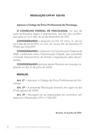 RESOLUÇÃO CFP Nº 010/05 
Aprova o Código de Ética Profissional do Psicólogo. 
O CONSELHO FEDERAL DE PSICOLOGIA, no uso de 
suas atribuições legais e regimentais, que lhe são conferi-das 
pela Lei no 5.766, de 20 de dezembro de 1971; 
CONSIDERANDO o disposto no Art. 6º, letra “e”, da Lei 
no 5.766 de 20/12/1971, e o Art. 6º, inciso VII, do Decreto nº 
79.822 de 17/6/1977; 
CONSIDERANDO o disposto na Constituição Federal de 
1988, conhecida como Constituição Cidadã, que consolida 
o Estado Democrático de Direito e legislações dela decor-rentes; 
CONSIDERANDO decisão deste Plenário em reunião re-alizada 
no dia 21 de julho de 2005; 
RESOLVE: 
Art. 1º - Aprovar o Código de Ética Profissional do Psi-cólogo. 
Art. 2º - A presente Resolução entrará em vigor no dia 
27 de agosto de 2005. 
Art. 3º - Revogam-se as disposições em contrário, em 
especial a Resolução CFP n º 002/87. 
4 Código de Ética Profissional do Psicólogo 
Brasília, 21 de julho de 2005. 
 
