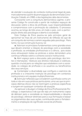 de atender à evolução do contexto institucional-legal do país, 
marcadamente a partir da promulgação da denominada Cons-tituição 
Cidadã, em 1988, e das legislações dela decorrentes. 
Consoante com a conjuntura democrática vigente, o pre-sente 
Código foi construído a partir de múltiplos espaços de 
discussão sobre a ética da profissão, suas responsabilidades 
e compromissos com a promoção da cidadania. O processo 
ocorreu ao longo de três anos, em todo o país, com a partici-pação 
direta dos psicólogos e aberto à sociedade. 
Este Código de Ética pautou-se pelo princípio geral de 
aproximar-se mais de um instrumento de reflexão do que de 
um conjunto de normas a serem seguidas pelo psicólogo. Para 
tanto, na sua construção buscou-se: 
a. Valorizar os princípios fundamentais como grandes eixos 
que devem orientar a relação do psicólogo com a sociedade, 
a profissão, as entidades profissionais e a ciência, pois esses 
eixos atravessam todas as práticas e estas demandam uma 
contínua reflexão sobre o contexto social e institucional. 
b. Abrir espaço para a discussão, pelo psicólogo, dos limi-tes 
e interseções relativos aos direitos individuais e coletivos, 
questão crucial para as relações que estabelece com a socie-dade, 
os colegas de profissão e os usuários ou beneficiários 
dos seus serviços. 
c. Contemplar a diversidade que configura o exercício da 
profissão e a crescente inserção do psicólogo em contextos 
institucionais e em equipes multiprofissionais. 
d. Estimular reflexões que considerem a profissão como um 
todo e não em suas práticas particulares, uma vez que os prin-cipais 
dilemas éticos não se restringem a práticas específicas 
e surgem em quaisquer contextos de atuação. 
Ao aprovar e divulgar o Código de Ética Profissional do Psi-cólogo, 
a expectativa é de que ele seja um instrumento capaz 
de delinear para a sociedade as responsabilidades e deveres 
do psicólogo, oferecer diretrizes para a sua formação e balizar 
os julgamentos das suas ações, contribuindo para o fortaleci-mento 
e ampliação do significado social da profissão. 
6 Código de Ética Profissional do Psicólogo 
 