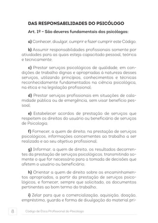 DAS RESPONSABILIDADES DO PSICÓLOGO 
Art. 1º – São deveres fundamentais dos psicólogos: 
a) Conhecer, divulgar, cumprir e fazer cumprir este Código; 
b) Assumir responsabilidades profissionais somente por 
atividades para as quais esteja capacitado pessoal, teórica 
e tecnicamente; 
c) Prestar serviços psicológicos de qualidade, em con-dições 
de trabalho dignas e apropriadas à natureza desses 
serviços, utilizando princípios, conhecimentos e técnicas 
reconhecidamente fundamentados na ciência psicológica, 
na ética e na legislação profissional; 
d) Prestar serviços profissionais em situações de cala-midade 
pública ou de emergência, sem visar benefício pes-soal; 
e) Estabelecer acordos de prestação de serviços que 
respeitem os direitos do usuário ou beneficiário de serviços 
de Psicologia; 
f) Fornecer, a quem de direito, na prestação de serviços 
psicológicos, informações concernentes ao trabalho a ser 
realizado e ao seu objetivo profissional; 
g) Informar, a quem de direito, os resultados decorren-tes 
da prestação de serviços psicológicos, transmitindo so-mente 
o que for necessário para a tomada de decisões que 
afetem o usuário ou beneficiário; 
h) Orientar a quem de direito sobre os encaminhamen-tos 
apropriados, a partir da prestação de serviços psico-lógicos, 
e fornecer, sempre que solicitado, os documentos 
pertinentes ao bom termo do trabalho; 
i) Zelar para que a comercialização, aquisição, doação, 
empréstimo, guarda e forma de divulgação do material pri- 
8 Código de Ética Profissional do Psicólogo 
 