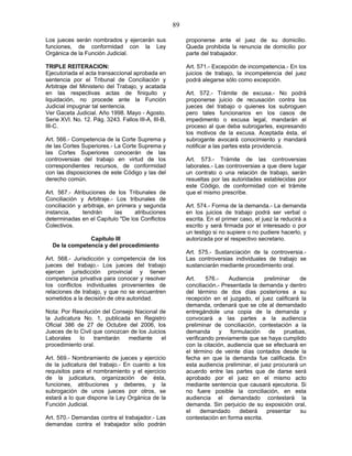 89
Los jueces serán nombrados y ejercerán sus
funciones, de conformidad con la Ley
Orgánica de la Función Judicial.
TRIPLE REITERACION:
Ejecutoriada el acta transaccional aprobada en
sentencia por el Tribunal de Conciliación y
Arbitraje del Ministerio del Trabajo, y acatada
en las respectivas actas de finiquito y
liquidación, no procede ante la Función
Judicial impugnar tal sentencia.
Ver Gaceta Judicial. Año 1998. Mayo - Agosto.
Serie XVI. No. 12. Pág. 3243. Fallos III-A, III-B,
III-C.
Art. 566.- Competencia de la Corte Suprema y
de las Cortes Superiores.- La Corte Suprema y
las Cortes Superiores conocerán de las
controversias del trabajo en virtud de los
correspondientes recursos, de conformidad
con las disposiciones de este Código y las del
derecho común.
Art. 567.- Atribuciones de los Tribunales de
Conciliación y Arbitraje.- Los tribunales de
conciliación y arbitraje, en primera y segunda
instancia, tendrán las atribuciones
determinadas en el Capítulo "De los Conflictos
Colectivos.
Capítulo III
De la competencia y del procedimiento
Art. 568.- Jurisdicción y competencia de los
jueces del trabajo.- Los jueces del trabajo
ejercen jurisdicción provincial y tienen
competencia privativa para conocer y resolver
los conflictos individuales provenientes de
relaciones de trabajo, y que no se encuentren
sometidos a la decisión de otra autoridad.
Nota: Por Resolución del Consejo Nacional de
la Judicatura No. 1, publicada en Registro
Oficial 386 de 27 de Octubre del 2006, los
Jueces de lo Civil que conozcan de los Juicios
Laborales lo tramitarán mediante el
procedimiento oral.
Art. 569.- Nombramiento de jueces y ejercicio
de la judicatura del trabajo.- En cuanto a los
requisitos para el nombramiento y el ejercicio
de la judicatura, organización de ésta,
funciones, atribuciones y deberes, y la
subrogación de unos jueces por otros, se
estará a lo que dispone la Ley Orgánica de la
Función Judicial.
Art. 570.- Demandas contra el trabajador.- Las
demandas contra el trabajador sólo podrán
proponerse ante el juez de su domicilio.
Queda prohibida la renuncia de domicilio por
parte del trabajador.
Art. 571.- Excepción de incompetencia.- En los
juicios de trabajo, la incompetencia del juez
podrá alegarse sólo como excepción.
Art. 572.- Trámite de excusa.- No podrá
proponerse juicio de recusación contra los
jueces del trabajo o quienes los subroguen
pero tales funcionarios en los casos de
impedimento o excusa legal, mandarán el
proceso al que deba subrogarles, expresando
los motivos de la excusa. Aceptada ésta, el
subrogante avocará conocimiento y mandará
notificar a las partes esta providencia.
Art. 573.- Trámite de las controversias
laborales.- Las controversias a que diere lugar
un contrato o una relación de trabajo, serán
resueltas por las autoridades establecidas por
este Código, de conformidad con el trámite
que el mismo prescribe.
Art. 574.- Forma de la demanda.- La demanda
en los juicios de trabajo podrá ser verbal o
escrita. En el primer caso, el juez la reducirá a
escrito y será firmada por el interesado o por
un testigo si no supiere o no pudiere hacerlo, y
autorizada por el respectivo secretario.
Art. 575.- Sustanciación de la controversia.-
Las controversias individuales de trabajo se
sustanciarán mediante procedimiento oral.
Art. 576.- Audiencia preliminar de
conciliación.- Presentada la demanda y dentro
del término de dos días posteriores a su
recepción en el juzgado, el juez calificará la
demanda, ordenará que se cite al demandado
entregándole una copia de la demanda y
convocará a las partes a la audiencia
preliminar de conciliación, contestación a la
demanda y formulación de pruebas,
verificando previamente que se haya cumplido
con la citación, audiencia que se efectuará en
el término de veinte días contados desde la
fecha en que la demanda fue calificada. En
esta audiencia preliminar, el juez procurará un
acuerdo entre las partes que de darse será
aprobado por el juez en el mismo acto
mediante sentencia que causará ejecutoria. Si
no fuere posible la conciliación, en esta
audiencia el demandado contestará la
demanda. Sin perjuicio de su exposición oral,
el demandado deberá presentar su
contestación en forma escrita.
 