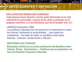 ANTECEDENTES Y DEFINICIÓN UNESCO Estocolmo 1998 GESTORES CULTURALES DECLARACIÓN DERECHOS HUMANOS Toda persona tiene derecho a tomar parte libremente en la vida cultural de la comunidad, a gozar de las artes y participar en el progreso científico y en los beneficios que de él resulten (Art. 27) Las políticas culturales han de promover la creatividad en todas sus formas, facilitando la accesibilidad..., para todos los ciudadanos... Se debe de hallar un equilibrio entre estos factores...creación, conservación y difusión... Búsqueda continua en su praxis profesional del Equilibrio entre Valores  Éticos,  Económicos  y  Estéticos que se presentan a la hora de Planificar Proyectos Culturales. 