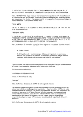 EL PRESENTE DECRETO EN SU ARTICULO TRES MENCIONA UNA ADICION DE UN
ARTICULO TRANSITORIO QUE SE TRANSCRIBE TEXTUALMENTE A CONTINUACION:

Art. 3.- TRANSITORIO. Si por cualquier motivo no se hubiere publicado en V Censo Nacional
de Población de 1992, se conceden, a partir de la vigencia de este Decreto, sesenta días para
que se publique; y los efectos o vigencia del referido censo, para los efectos de este Código, se
prorrogan hasta el 31 de diciembre del año 2007.

FIN DE NOTA.

(35) D.L. N° 1059, del 27 de noviembre del 2002, publicado en el D.O. N° 231, Tomo 357, del
09 de diciembre del 2002.

* INICIO DE NOTA:

EL PRESENTE DECRETO DICTA REFORMAS AL CODIGO ELECTORAL APLICABLES AL
PROCESO Y EVENTO ELECTORAL DEL 2003, PERO POR SU CARACTER TRANSITORIO
NO SE APLICAN DIRECTAMENTE AL TEXTO YA QUE SU VIGENCIA ES HASTA EL 31 DE
MARZO DEL 2003, POR LO CUAL SE TRANSCRIBE TEXTUALMENTE.

Art. 1.- Refórmase los numerales 6) y 9) y el inciso segudo del Art. 22 de la siguiente manera:



        "6. Estado Familiar,"

        "9. El Departamento y Municipio en que deba quedar registrado en razón de su
        domicilio para los efectos de votación. Se entenderá por domicilio el lugar donde el
        ciudadano reside, trabaja o tenga el asiento principal de sus negocios,"




"Todo ciudadano para efecto de solicitar su inscripción en el Registro Electoral, podrá presentar
al Tribunal o sus delegados, cualquiera de los documentos siguientes:

Documento Unico de Identidad;

Licencia para conducir automotores;

Tarjeta de afiliación del I.S.S.S.;

Pasaporte".

Art. 2.- Refórmase el inciso secto del Art. 30 de la siguiente manera:

Los reclamos que se pudan derivar de las consultas de los Padrones, indicados en el inciso
anterior, se recibirán en las Delegaciones Municipales y Departamentales del Tribunal, hasta
sesenta días antes de la elección y el Tribunal procesará tales reclamos, con el fin de que las
corecciones aparezcan en el Padron Electoral definitivo que servirá para las votaciones
correspondientes; asimismo, los ciudadanos deberán informar sobre aquellas personas
fallecidas y que aparecieren en el Padrón Electoral, para el efecto de ser excluidos,
comprobándose legalmente por el Tribunal, con la certificación de la partida de defunción
respectiva".

Art. 3.- Refórmase el inciso segundo del Art. 42 de la siguiente manera:




                                          Convertido a PDF por http://www.save-solutions.com
 