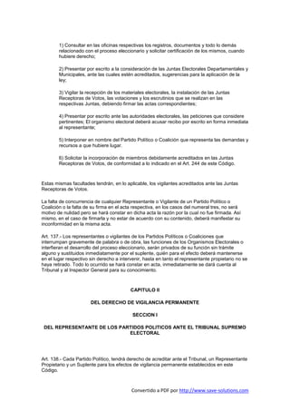 1) Consultar en las oficinas respectivas los registros, documentos y todo lo demás
        relacionado con el proceso eleccionario y solicitar certificación de los mismos, cuando
        hubiere derecho;

        2) Presentar por escrito a la consideración de las Juntas Electorales Departamentales y
        Municipales, ante las cuales estén acreditados, sugerencias para la aplicación de la
        ley;

        3) Vigilar la recepción de los materiales electorales, la instalación de las Juntas
        Receptoras de Votos, las votaciones y los escrutinios que se realizan en las
        respectivas Juntas, debiendo firmar las actas correspondientes;

        4) Presentar por escrito ante las autoridades electorales, las peticiones que considere
        pertinentes; El organismo electoral deberá acusar recibo por escrito en forma inmediata
        al representante;

        5) Interponer en nombre del Partido Político o Coalición que representa las demandas y
        recursos a que hubiere lugar.

        6) Solicitar la incorporación de miembros debidamente acreditados en las Juntas
        Receptoras de Votos, de conformidad a lo indicado en el Art. 244 de este Código.



Estas mismas facultades tendrán, en lo aplicable, los vigilantes acreditados ante las Juntas
Receptoras de Votos.

La falta de concurrencia de cualquier Representante o Vigilante de un Partido Político o
Coalición o la falta de su firma en el acta respectiva, en los casos del numeral tres, no será
motivo de nulidad pero se hará constar en dicha acta la razón por la cual no fue firmada. Así
mismo, en el caso de firmarla y no estar de acuerdo con su contenido, deberá manifestar su
inconformidad en la misma acta.

Art. 137.- Los representantes o vigilantes de los Partidos Políticos o Coaliciones que
interrumpan gravemente de palabra o de obra, las funciones de los Organismos Electorales o
interfieran el desarrollo del proceso eleccionario, serán privados de su función sin trámite
alguno y sustituidos inmediatamente por el suplente, quién para el efecto deberá mantenerse
en el lugar respectivo sin derecho a intervenir, hasta en tanto el representante propietario no se
haya retirado. Todo lo ocurrido se hará constar en acta, inmediatamente se dará cuenta al
Tribunal y al Inspector General para su conocimiento.



                                          CAPITULO II

                       DEL DERECHO DE VIGILANCIA PERMANENTE

                                           SECCION I

 DEL REPRESENTANTE DE LOS PARTIDOS POLITICOS ANTE EL TRIBUNAL SUPREMO
                             ELECTORAL




Art. 138.- Cada Partido Político, tendrá derecho de acreditar ante el Tribunal, un Representante
Propietario y un Suplente para los efectos de vigilancia permanente establecidos en este
Código.



                                           Convertido a PDF por http://www.save-solutions.com
 