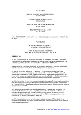 SECRETARIO.

                         MANUEL ORLANDO QUINTEROS AGUILAR,
                                    SECRETARIO.

                            JOSÉ ANTONIO ALMENDARIZ RIVAS,
                                     SECRETARIO.

                         ROBERTO JOSÉ d' AUBUISSON MUNGUÍA,
                                   SECRETARIO.

                               ZOILA BEATRIZ QUIJADA SOLÍS,
                                       SECRETARIA.


CASA PRESIDENCIA: San Salvador, a los veintisiete días del mes de noviembre del año dos
mil ocho.

                                         PUBLÍQUESE,

                             ELIAS ANTONIO SACA GONZÁLEZ,
                              PRESIDENTE DE LA REPÚBLICA.

                           RENÉ MARIO FIGUEROA FIGUEROA,
                      MINISTRO DE SEGURIDAD PÚBLICA Y JUSTICIA.

FIN DE NOTA.

Art. 197.- Las solicitudes de inscripción de planillas de candidatos postulados a Presidente y
Vicepresidente de la República, Diputados al Parlamento Centroamericano y Diputados a la
Asamblea Legislativa, deberán ser presentadas a la Secretaría del Tribunal.

Las solicitudes de inscripción de planillas de candidatos postulados a Concejos Municipales
deberán presentarse ante la Junta Electoral Departamental respectiva.

En caso de candidatos postulados a Presidente y Vicepresidente de la República, las
solicitudes deberán presentarse personalmente; cuando se trate de candidatos postulados a
Diputados y Concejos Municipales, las solicitudes podrán presentarse personalmente o por
medio de los representantes acreditados por los respectivos Partidos o Coaliciones inscritos,
en cuyo caso las firmas de los candidatos postulados deberán estar legalizadas.

Art. 198.- La solicitud de inscripción de candidatos postulados para Presidente y Vicepresidente
de la República y para Concejos Municipales, serán presentados por planillas completas por
los Partidos Políticos o Coaliciones contendientes, en tales casos la planilla que no se presente
completa será inadmisible.

Para la solicitud de inscripción de candidatos a Diputados a la Asamblea Legislativa y al
Parlamento Centroamericano, no se exigirá la presentación de la planilla en el número
completo de candidatos que se establece para la correspondiente circunscripción, y por
consiguiente, deberán inscribirse con el número de candidatos que se presenten y que
cumplan con los requisitos exigidos por la ley. (46)

Art. 199.- Las solicitudes serán consideradas inmediatamente por el Tribunal o la Junta
Electoral Departamental en su caso, quienes resolverán lo procedente dentro de los tres días
siguientes a su presentación.




                                          Convertido a PDF por http://www.save-solutions.com
 