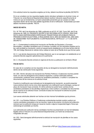 Si la solicitud reúne los requisitos exigidos por la ley, deberá inscribirse la planilla.(35)*NOTA

Si no se cumpliere con los requisitos legales dentro del plazo señalado en el primer inciso, el
Tribunal o la Junta Electoral Departamental deberá resolver indicando específicamente el
motivo en que se fundamenta y si fuere subsanable prevendrá que se cumpla con tales
requisitos dentro de los tres días hábiles siguientes al de la notificación. Subsanadas que sean
deberá inscribirse la planilla. *NOTA:

INICIO DE NOTA:

D.L. N° 793, del 2 de diciembre de 1999, publicado en el D.O. N° 240, Tomo 345, del 23 de
diciembre de 1999. EL PRESENTE DECRETO NO REFORMA ESTE CÓDIGO, SINO QUE
DICTA UNAS DISPOSICIONES ESPECIALES TRANSITORIAS APLICABLES PARA EL
PRÓXIMO EVENTO ELECTORAL A REALIZARSE EN EL MES DE MARZO DEL AÑO 2000;
SE TRANSCRIBE TEXTUALMENTE A CONTINUACIÓN EL ARTÍCULO 1, 2 Y 3 DE ESTE
DECRETO:

Art. 1.- Contemplada la solicitud de Inscripción de Planillas de Diputados y Concejos
Municipales, y aquéllos candidatos que no hubieren cumplido con los requisitos exigidos por la
ley, será anulada su Inscripción, previo el requerimiento establecido en el inciso tercero del Art.
199, del Código Electoral sin afectar dicha nulidad el resto de la Planilla de la que forman parte.

Art. 2.- Las demás disposiciones del Código Electoral, que no se opongan a lo establecido en el
presente Decreto seguirán aplicándose en lo pertinente.

Art. 3.- El presente Decreto entrará en vigencia el día de su publicación en el Diario Oficial

FIN DE NOTA

En caso de no cumplirse con los requisitos de ley se denegará la inscripción definitivamente
dentro de las veinticuatro horas siguientes.

Art. 200.- Dentro del plazo de inscripción los Partidos Políticos o Coaliciones inscritos podrán
hacer, en caso de denegatoria de la solicitud respectiva, cuantas solicitudes estimen
convenientes, pudiendo hacer cambios de candidatos postulados, o sustituir o completar los
documentos de los mismos en la solicitud inicial.

Cuando la modificación sea motivada por la denegatoria de inscripción, se podrá presentar
nueva solicitud dentro de los cinco días siguientes a la notificación que la deniegue, aunque el
plazo de inscripción haya concluido. En dicha solicitud se podrá hacer cambios de los
candidatos postulados en las planillas respectivas o bien sustituir o completar los documentos
de los mismos en la solicitud inicial. Concluido el plazo de inscripción la solicitud se podrá
hacer sólo una vez.

Las nuevas solicitudes deberán ser hechas con las mismas formalidades que la primera.

Art. 201.- Los Partidos Políticos o Coaliciones contendientes también podrán sustituir por
nuevos candidatos postulados a los ya inscritos, hasta el día anterior a la fecha de la elección,
siempre que la sustitución tenga por causa la muerte o alguna incapacidad legal o física que
sobrevenga al candidato ya inscrito.

Las solicitudes de sustitución de los candidatos inscritos se presentarán con las formalidades
legales ante el Tribunal o la Junta Electoral Departamental y se harán las anotaciones
marginales del caso.

Art. 202.- Será denegada definitivamente la solicitud de inscripción de planillas en los casos
siguientes:



                                            Convertido a PDF por http://www.save-solutions.com
 