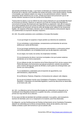 ejecutoriada pendientes de pago, o que fueren condenados por sentencia ejecutoriada durante
el período de su elección como resultado del manejo de fondos u otros bienes públicos, fiscales
o municipales, que hubieren estado a su cargo en una administración anterior, deberán
solventarse dentro del término de un mes, contado de la fecha de la prevención que en tal
sentido deberán hacerles la Corte de Cuentas de la República.

Transcurrido los plazos a que se refieren los dos incisos anteriores sin que el Alcalde Municipal
en funciones se solvente, cesará en su ejercicio y la Corte de Cuentas de la República lo
comunicará al Concejo Municipal para que haga efectiva su separación, todo ello sin perjuicio
de la responsabilidad penal que pueda corresponder a los funcionarios culpables por el delito
de prolongación de funciones y de que los actos del Alcalde serán válidos en las condiciones
legales, con respecto al Municipio y terceros, pero no tendrá derecho a remuneración alguna
con posterioridad a la expiración del plazo respectivo.

Art. 222.- No podrán postularse como candidatos a Concejos Municipales:



        1) Los que tengan en suspenso o hayan perdido sus derechos de ciudadanos;

        2) Los contratistas o subcontratistas, concesionarios suministrantes de servicios
        públicos por cuenta del Municipio;

        3) Los que tengan pendiente juicio contencioso administrativo o controversia judicial
        con la Municipalidad o con el establecimiento que de ella dependa o administre;

        4) Los ciegos, los mudos, los sordos, los enajenados mentales;

        5) Los empresarios de obras o servicios municipales o los que tuvieren reclamos
        pendientes con la misma corporación;

        6) Los militares de alta, los miembros de la Policía Nacional Civil y de los cuerpos de la
        Policía Municipal y los funcionarios que ejerzan jurisdicción Judicial y los parientes
        entre sí dentro del segundo grado de afinidad y cuarto grado de consanguinidad, que
        formen una misma planilla;

        7) Los destiladores y patentados para el expendio de aguardiente y sus
        administradores y dependientes.

        8) Los Ministros, Pastores, Dirigentes o Conductores de cualquier culto religioso.

        9) Los que se hubieren inscrito como Candidatos a Presidente o Vicepresidente de la
        República, o Diputados a la Asamblea legislativa, cuando las elecciones se desarrollen
        en el mismo año. (43)




Art. 223.- Los Miembros de los Concejos Municipales de conformidad a lo dispuesto en la
Constitución de la República durarán en su gestión tres años, y tomarán posesión el día
primero de mayo del año de su elección.

En los casos de falta de identidad del candidato postulado o sus padres, será necesaria la
escritura de identidad, pero no su marginación en el asiento, para fines electorales.

Es obligación, que las Certificaciones de Partidas de Nacimiento de los Candidatos Postulados,
deberán ser extendidas por la oficina correspondiente, dentro de las setenta y dos horas
hábiles contadas a partir del momento en que se soliciten.(29)



                                          Convertido a PDF por http://www.save-solutions.com
 
