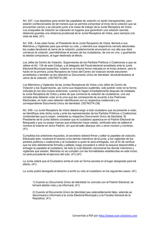 Art. 247.- Los depósitos para recibir las papeletas de votación no serán transparentes, pero
estarán confeccionados de tal manera que se permita comprobar al inicio de la votación que se
encuentran vacíos y se ubicarán junto a la mesa de trabajo de la Junta Receptora de Votos.
Los anaqueles de votación se colocarán en lugares que garanticen una votación secreta,
debiendo guardas una distancia prudencial de la Junta Receptora de Votos, pero siempre a la
vista de ésta. (41)

Art. 248.- A las siete horas, el Presidente de la Junta Receptora de Votos, llamará a sus
Miembros y Vigilantes para que emitan su voto, y retendrá sus respectivos carnets electorales
los cuales devolverá al cierre de la votación, posteriormente anunciará en voz alta que dará
comienzo la votación; permitiéndose el acceso de los ciudadanos, de uno en uno, y guardando
la debida compostura, al lugar destinado al efecto.

Los Jefes de Centro de Votación, Supervisores de los Partidos Políticos o Coaliciones a que se
refiere el Art. 134 de este Código, y el delegado del Fiscal electoral acreditado ante la Junta
Electoral Municipal respectiva, votarán en la misma forma indicada en el inciso anterior, pero lo
harán en la primera Junta Receptora de Votos del Centro de Votación donde estuvieren
acreditados y también se les retendrá su Documento Unico de Identidad, devolviéndoselos al
cierre de la votación. (35)*NOTA (38)

Los Miembros y Vigilantes de las Juntas Receptoras de Votos y los Jefes de Centro de
Votación y los Supervisores, así como sus respectivos suplentes, solo podrán votar en la forma
indicada en los dos incisos anteriores, cuando lo hagan inmediatamente después de instalada
la Junta Receptora de Votos y antes de que comience la votación de ciudadanos, una vez
iniciada ésta deberán votar en la urna que les corresponda de acuerdo a los Padrones
Electorales, en todo caso deberán identificarse con su respectiva credencial y su
correspondiente Documento Unico de Identidad. (35)*NOTA (38)

Art. 249.- La Junta Receptora de Votos deberá exigir a todo ciudadano que se presente a votar,
se identifique ante dicha Junta y ante los representantes de los Partidos Políticos o Coaliciones
contendientes que lo exijan, mediante su respectivo Documento Único de Identidad. El
Presidente de la Junta deberá constatar que el ciudadano aparezca en el Padrón Electoral de
Búsqueda y que no posea marcas que evidencien haya votado, verificado esto se sellará el
nombre el votante en dicho Padrón, sin que tal sello abarque otro u otros número y nombres.
(41)

Cumplidos los anteriores requisitos, el secretario deberá firmar y sellar la papeleta de votación.
Efectuado ésto, mostrará el reverso a los demás miembros de la junta, a los vigilantes de los
partidos políticos o coaliciones y al ciudadano a quien le será entregada, con el fin de verificar
que ha sido debidamente firmada y sellada; luego procederá a retirar la esquina desprendible y
entregar la papeleta al ciudadano, de todo lo cual deberán cerciorarse los demás miembros y
vigilantes que asistan. Mientras no se cumplan con las formalidades establecidas en este inciso,
no será procedente el ejercicio del voto. (41) (47)

La Junta velará que el Ciudadano emita el voto en forma secreta en el lugar designado para tal
efecto. (41)

La Junta podrá denegarle el derecho a emitir su voto al ciudadano en los siguientes casos: (41)



        1) Cuando su Documento Único de Identidad no coincida con el Padrón Electoral, se
        tomará debida nota y se informará; (41)

        2) Cuando el Documento Único de Identidad sea ostensiblemente falso; además se
        decomisará e informará a la Junta Electoral Municipal y a la Fiscalía General de la
        República; (41)




                                          Convertido a PDF por http://www.save-solutions.com
 