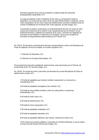 formulario después de lo cual se procederá a inutilizar todas las sobrantes,
        empaquetarlas y guardarlas. (41)

        2) Luego procederán a abrir el depósito de los votos y a continuación harán la
        separación y el conteo de los votos a favor de cada Partido Político o Coalición, de los
        votos impugnados, de los votos nulos y las abstenciones; asimismo, deberán tomar en
        cuenta lo establecido en el artículo 239, inciso segundo, de este Código. (41)

        3) Concluido lo anterior continuarán con el levantamiento del acta, en la que se hará
        constar las incidencias de la votación y las impugnaciones que se hicieren, la que
        finalmente firmarán y sellarán los miembros de la Junta, y firmarán los Vigilantes en
        funciones de los Partidos o Coaliciones si lo quisieren, para lo que ocuparán el
        formulario correspondiente proporcionado por el Tribunal. (41)




Art. 253-A.- El escrutinio y levantamiento del acta correspondiente a cada Junta Receptora de
Votos se realizará, de forma completa, en el orden siguiente: (41)



        1°) Elección de Diputados; (41)

        2°) Elección de Consejos Municipales. (41)



El incumplimiento del orden establecido anteriormente, será sancionado por el Tribunal, de
conformidad al Art. 277 de este Código. (41)

Art. 253-B.- En el acta de cierre y escrutinio que levanten las Juntas Receptoras de Votos se
deberá hacer constar: (41)



        1) El total de papeletas que hubieren recibido, expresando su numeración y
        correlatividad; (41)

        2) El total de papeletas entregadas a los votantes; (41)

        3) El total de votos válidos emitidos a favor de cada partido o coaliciones
        contendientes; (41)

        4) El total de votos nulos; (41)

        5) El total de abstenciones; (41)

        6) El total de votos impugnados; (41)

        7) El total de papeletas inutilizadas; (41)

        8) El total de papeletas sobrantes; (41)

        9) El total de papeletas faltantes si las hubiere, indicando el motivo; (41)

        10) El número de votantes sellados o marcados en el Padrón Electoral, a que se refiere
        el inciso final del Artículo 250 de este Código; (41)




                                            Convertido a PDF por http://www.save-solutions.com
 
