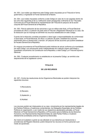 Art. 303.- Las multas que determina este Código serán impuestas por el Tribunal en forma
gubernativa, e ingresarán al Fondo General de la Nación.

Art. 304.- Las multas impuestas conforme a este Código en caso de no ser pagadas dentro de
los ocho días siguientes al de su notificación serán perseguidas civilmente en los Tribunales
Comunes por el Fiscal Electoral en representación del Tribunal sin perjuicio de la acción
conjunta del Fiscal General de la República.

Art. 305.- Para la aplicación de las sanciones a que se refiere este título, el Fiscal Electoral
procederá de oficio o a petición de parte ante el Tribunal o Registrador Electoral en su caso. De
la resolución que se imponga se admitirán los recursos establecidos en este Código.

Cuando de la infracción cometida procediere o diere lugar a responsabilidades de conformidad
a otras leyes, el Fiscal Electoral, de oficio o a petición de parte, entablará las acciones
pertinentes para su persecución y sanción, sin perjuicio de las acciones que pudiere establecer
la Fiscalía General de la República.

En ninguna circunstancia el Fiscal Electoral podrá inhibirse de actuar conforme a lo mandatado
por este Código, sus actuaciones serán independientes de cualquier órgano del Estado y
supeditado únicamente a la Constitución de la República, a este Código y al Tribunal Supremo
Electoral.

Art. 306.- Cualquier procedimiento no establecido en el presente Código, se remitirá a las
disposiciones de la Legislación común.



                                           TITULO XI

                                     DE LOS RECURSOS




Art. 307.- Contra las resoluciones de los Organismos Electorales se podrán interponer los
siguientes recursos:



        1) Revocatoria;

        2) Revisión;

        3) Apelación; y

        4) Nulidad.



Los recursos podrán ser interpuestos en su caso, únicamente por los representantes legales de
los Partidos Políticos y Coaliciones contendientes, los Delegados Especiales de los Partidos
Políticos en organización, o por medio de sus respectivos apoderados judiciales, el Fiscal
Electoral, el Fiscal General de la República, el Procurador para la Defensa de los Derechos
Humanos y los Representantes Departamentales de cada Partido Político o Coalición
debidamente acreditados ante los Organismos Electorales.

Así mismo el ciudadano cuando se vea afectado en sus derechos por resoluciones o
providencias del Registro Electoral, podrá interponer los recursos en forma personal o por
medio de apoderado.




                                          Convertido a PDF por http://www.save-solutions.com
 