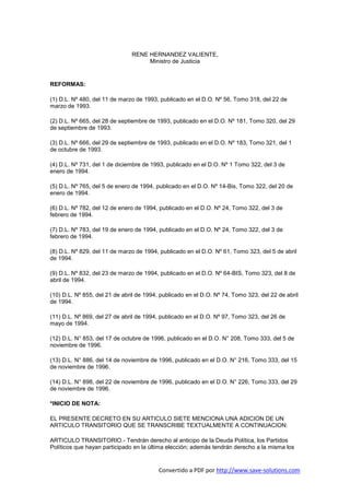 RENE HERNANDEZ VALIENTE,
                                    Ministro de Justicia


REFORMAS:

(1) D.L. Nº 480, del 11 de marzo de 1993, publicado en el D.O. Nº 56, Tomo 318, del 22 de
marzo de 1993.

(2) D.L. Nº 665, del 28 de septiembre de 1993, publicado en el D.O. Nº 181, Tomo 320, del 29
de septiembre de 1993.

(3) D.L. Nº 666, del 29 de septiembre de 1993, publicado en el D.O. Nº 183, Tomo 321, del 1
de octubre de 1993.

(4) D.L. Nº 731, del 1 de diciembre de 1993, publicado en el D.O. Nº 1 Tomo 322, del 3 de
enero de 1994.

(5) D.L. Nº 765, del 5 de enero de 1994, publicado en el D.O. Nº 14-Bis, Tomo 322, del 20 de
enero de 1994.

(6) D.L. Nº 782, del 12 de enero de 1994, publicado en el D.O. Nº 24, Tomo 322, del 3 de
febrero de 1994.

(7) D.L. Nº 783, del 19 de enero de 1994, publicado en el D.O. Nº 24, Tomo 322, del 3 de
febrero de 1994.

(8) D.L. Nº 829, del 11 de marzo de 1994, publicado en el D.O. Nº 61, Tomo 323, del 5 de abril
de 1994.

(9) D.L. Nº 832, del 23 de marzo de 1994, publicado en el D.O. Nº 64-BIS, Tomo 323, del 8 de
abril de 1994.

(10) D.L. Nº 855, del 21 de abril de 1994, publicado en el D.O. Nº 74, Tomo 323, del 22 de abril
de 1994.

(11) D.L. Nº 869, del 27 de abril de 1994, publicado en el D.O. Nº 97, Tomo 323, del 26 de
mayo de 1994.

(12) D.L. N° 853, del 17 de octubre de 1996, publicado en el D.O. N° 208, Tomo 333, del 5 de
noviembre de 1996.

(13) D.L. N° 886, del 14 de noviembre de 1996, publicado en el D.O. N° 216, Tomo 333, del 15
de noviembre de 1996.

(14) D.L. N° 898, del 22 de noviembre de 1996, publicado en el D.O. N° 226, Tomo 333, del 29
de noviembre de 1996.

*INICIO DE NOTA:

EL PRESENTE DECRETO EN SU ARTICULO SIETE MENCIONA UNA ADICION DE UN
ARTICULO TRANSITORIO QUE SE TRANSCRIBE TEXTUALMENTE A CONTINUACION:

ARTICULO TRANSITORIO.- Tendrán derecho al anticipo de la Deuda Política, los Partidos
Políticos que hayan participado en la última elección; además tendrán derecho a la misma los


                                          Convertido a PDF por http://www.save-solutions.com
 