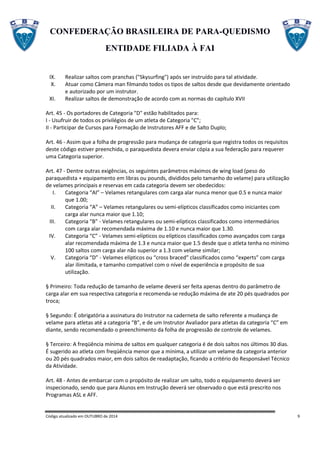 CONFEDERAÇÃO BRASILEIRA DE PARA-QUEDISMO
ENTIDADE FILIADA À FAI
Código atualizado em OUTUBRO de 2014 9
IX. Realizar saltos com pranchas ("Skysurfing") após ser instruído para tal atividade.
X. Atuar como Câmera man filmando todos os tipos de saltos desde que devidamente orientado
e autorizado por um instrutor.
XI. Realizar saltos de demonstração de acordo com as normas do capítulo XVII
Art. 45 - Os portadores de Categoria "D" estão habilitados para:
I - Usufruir de todos os privilégios de um atleta de Categoria "C";
II - Participar de Cursos para Formação de Instrutores AFF e de Salto Duplo;
Art. 46 - Assim que a folha de progressão para mudança de categoria que registra todos os requisitos
deste código estiver preenchida, o paraquedista devera enviar cópia a sua federação para requerer
uma Categoria superior.
Art. 47 - Dentre outras exigências, os seguintes parâmetros máximos de wing load (peso do
paraquedista + equipamento em libras ou pounds, divididos pelo tamanho do velame) para utilização
de velames principais e reservas em cada categoria devem ser obedecidos:
I. Categoria “AI” – Velames retangulares com carga alar nunca menor que 0.5 e nunca maior
que 1.00;
II. Categoria “A” – Velames retangulares ou semi-elípticos classificados como iniciantes com
carga alar nunca maior que 1.10;
III. Categoria “B” - Velames retangulares ou semi-elípticos classificados como intermediários
com carga alar recomendada máxima de 1.10 e nunca maior que 1.30.
IV. Categoria “C” - Velames semi-elípticos ou elípticos classificados como avançados com carga
alar recomendada máxima de 1.3 e nunca maior que 1.5 desde que o atleta tenha no mínimo
100 saltos com carga alar não superior a 1.3 com velame similar;
V. Categoria “D” - Velames elípticos ou “cross braced” classificados como “experts” com carga
alar ilimitada, e tamanho compatível com o nível de experiência e propósito de sua
utilização.
§ Primeiro: Toda redução de tamanho de velame deverá ser feita apenas dentro do parâmetro de
carga alar em sua respectiva categoria e recomenda-se redução máxima de ate 20 pés quadrados por
troca;
§ Segundo: É obrigatória a assinatura do Instrutor na caderneta de salto referente a mudança de
velame para atletas até a categoria “B”, e de um Instrutor Avaliador para atletas da categoria “C” em
diante, sendo recomendado o preenchimento da folha de progressão de controle de velames.
§ Terceiro: A freqüência mínima de saltos em qualquer categoria é de dois saltos nos últimos 30 dias.
É sugerido ao atleta com freqüência menor que a mínima, a utilizar um velame da categoria anterior
ou 20 pés quadrados maior, em dois saltos de readaptação, ficando a critério do Responsável Técnico
da Atividade.
Art. 48 - Antes de embarcar com o propósito de realizar um salto, todo o equipamento deverá ser
inspecionado, sendo que para Alunos em Instrução deverá ser observado o que está prescrito nos
Programas ASL e AFF.
 