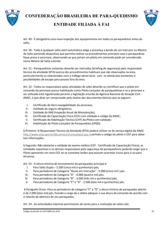 CONFEDERAÇÃO BRASILEIRA DE PARA-QUEDISMO
ENTIDADE FILIADA À FAI
Código atualizado em OUTUBRO de 2014 10
Art. 49 - É obrigatório uma nova inspeção dos equipamentos em todos os paraquedistas antes do
salto.
Art. 50 - Todo e qualquer salto semi-automático exige a presença a bordo de um Instrutor ou Mestre
de Salto portando dispositivo que permita realizar os procedimentos previstos caso o paraquedista
fique preso à aeronave, observando-se que jamais um piloto em comando pode ser considerado
como Mestre de Salto a bordo.
Art. 51 - Paraquedistas visitantes deverão ser instruídos (briefing de segurança) pelo responsável
técnico da atividade (RTA) acerca dos procedimentos habituais que são observados na área,
particularmente os relacionados com o tráfego aéreo local, com os obstáculos existentes e
possibilidades de escape para pousos fora da área.
Art. 52 - Todos os responsáveis pelas atividades de salto deverão se cientificar que o piloto em
comando da aeronave possui habilitação como Piloto Lançador de paraquedistas e se a aeronave a
ser utilizada está regularizada perante a legislação oriunda da Agencia Nacional de Aviação Civil -
ANAC, o que deve ser comprovado pelo exame dos documentos básicos que se seguem:
I. Certificado de Aero navegabilidade da aeronave;
II. Validade do seguro obrigatório;
III. Validade da IAM (Inspeção Anual de Manutenção);
IV. Certificado de Capacitação Física (CCF) com validade e código da ANAC;
V. Certificado de Habilitação Técnica (CHT) do Piloto com validade;
VI. Habilitação de Piloto Lançador de Paraquedista (LPQD).
§ Primeiro: O Responsável Técnico da Atividade (RTA) poderá utilizar-se do serviço digital da ANAC
http://www.anac.gov.br/dacservice1/consultas2.asp, inserindo o código do piloto e CCF para obter
tais informações.
§ Segundo: Não obstante a validade do exame médico (CCF - Certificado de Capacitação Física), as
entidades esportivas e os demais responsáveis pela segurança do paraquedismo poderão exigir que o
Piloto apresente um novo CCF ao se constatar lesões que possam acarretar riscos para si ou para
terceiros.
Art. 53 - A altura mínima de acionamento do paraquedas principal é:
I. Para Salto Duplo – 5.500 (cinco mil e quinhentos) pés;
II. Para portadores de Categoria "Aluno em Instrução" - 5.000 (cinco mil ) pés.
III. Para portadores de Categoria "A" - 4.000 (quatro mil) pés;
IV. Para portadores de Categoria "B" - 3.500 (três mil e quinhentos) pés;
V. Para portadores de Categoria "C" e "D" - 2.500 (dois mil e quinhentos) pés.
§ Parágrafo Único: Para os portadores de categoria “C” e “D” a altura mínima de paraquedas aberto
é de 2.000 (dois mil) pés, ficando a cargo de o atleta adequar a sua altura de comando de acordo com
o retardo de abertura de seu paraquedas.
Art. 54 - As velocidades máximas permissíveis do vento para a realização de saltos são:
 