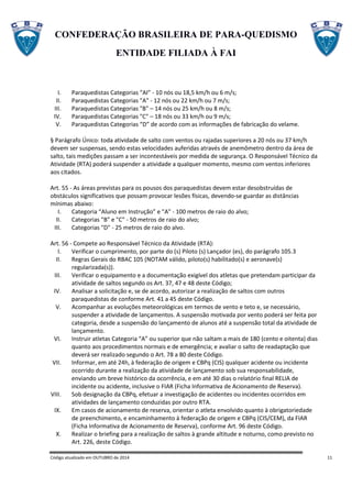 CONFEDERAÇÃO BRASILEIRA DE PARA-QUEDISMO
ENTIDADE FILIADA À FAI
Código atualizado em OUTUBRO de 2014 11
I. Paraquedistas Categorias “AI” - 10 nós ou 18,5 km/h ou 6 m/s;
II. Paraquedistas Categorias "A" - 12 nós ou 22 km/h ou 7 m/s;
III. Paraquedistas Categorias "B" – 14 nós ou 25 km/h ou 8 m/s;
IV. Paraquedistas Categorias "C" – 18 nós ou 33 km/h ou 9 m/s;
V. Paraquedistas Categorias “D” de acordo com as informações de fabricação do velame.
§ Parágrafo Único: toda atividade de salto com ventos ou rajadas superiores a 20 nós ou 37 km/h
devem ser suspensas, sendo estas velocidades auferidas através de anemômetro dentro da área de
salto, tais medições passam a ser incontestáveis por medida de segurança. O Responsável Técnico da
Atividade (RTA) poderá suspender a atividade a qualquer momento, mesmo com ventos inferiores
aos citados.
Art. 55 - As áreas previstas para os pousos dos paraquedistas devem estar desobstruídas de
obstáculos significativos que possam provocar lesões físicas, devendo-se guardar as distâncias
mínimas abaixo:
I. Categoria “Aluno em Instrução” e "A" - 100 metros de raio do alvo;
II. Categorias "B" e "C" - 50 metros de raio do alvo;
III. Categorias "D" - 25 metros de raio do alvo.
Art. 56 - Compete ao Responsável Técnico da Atividade (RTA):
I. Verificar o cumprimento, por parte do (s) Piloto (s) Lançador (es), do parágrafo 105.3
II. Regras Gerais do RBAC 105 (NOTAM válido, piloto(s) habilitado(s) e aeronave(s)
regularizada(s)).
III. Verificar o equipamento e a documentação exigível dos atletas que pretendam participar da
atividade de saltos segundo os Art. 37, 47 e 48 deste Código;
IV. Analisar a solicitação e, se de acordo, autorizar a realização de saltos com outros
paraquedistas de conforme Art. 41 a 45 deste Código.
V. Acompanhar as evoluções meteorológicas em termos de vento e teto e, se necessário,
suspender a atividade de lançamentos. A suspensão motivada por vento poderá ser feita por
categoria, desde a suspensão do lançamento de alunos até a suspensão total da atividade de
lançamento.
VI. Instruir atletas Categoria “A” ou superior que não saltam a mais de 180 (cento e oitenta) dias
quanto aos procedimentos normais e de emergência; e avaliar o salto de readaptação que
deverá ser realizado segundo o Art. 78 a 80 deste Código.
VII. Informar, em até 24h, à federação de origem e CBPq (CIS) qualquer acidente ou incidente
ocorrido durante a realização da atividade de lançamento sob sua responsabilidade,
enviando um breve histórico da ocorrência, e em até 30 dias o relatório final RELIA de
incidente ou acidente, inclusive o FIAR (Ficha Informativa de Acionamento de Reserva).
VIII. Sob designação da CBPq, efetuar a investigação de acidentes ou incidentes ocorridos em
atividades de lançamento conduzidas por outro RTA.
IX. Em casos de acionamento de reserva, orientar o atleta envolvido quanto à obrigatoriedade
de preenchimento, e encaminhamento à federação de origem e CBPq (CIS/CEM), da FIAR
(Ficha Informativa de Acionamento de Reserva), conforme Art. 96 deste Código.
X. Realizar o briefing para a realização de saltos à grande altitude e noturno, como previsto no
Art. 226, deste Código.
 