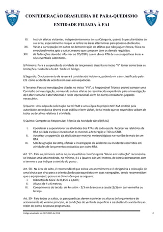 CONFEDERAÇÃO BRASILEIRA DE PARA-QUEDISMO
ENTIDADE FILIADA À FAI
Código atualizado em OUTUBRO de 2014 12
XI. Instruir atletas visitantes, independentemente de sua Categoria, quanto às peculiaridades de
sua área, especialmente no que se refere às áreas alternativas para pouso e obstáculos.
XII. Vetar a participação em saltos de demonstração de atletas que não julgue técnica, física ou
emocionalmente apto a saltar, mesmo que cumpram com os demais requisitos.
XIII. As federações deverão informar ao CIS/CBPq quem são os RTA de suas respectivas áreas e
seus eventuais substitutos.
§ Primeiro: Para a suspensão da atividade de lançamento descrita no inciso “V” tomar como base as
limitações constantes do Art. 54 deste Código.
§ Segundo: O acionamento de reserva é considerado Incidente, podendo vir a ser classificado pelo
CIS como acidente de acordo com suas consequências.
§ Terceiro: Para as investigações citadas no inciso “VIII”, o Responsável Técnico poderá compor uma
Comissão de Investigação, nomeando outros atletas de reconhecida experiência para a investigação
do Fator Humano, Fator Material e Fator Operacional, além de outros consultores julgados
necessários.
§ Quarto: Uma cópia da solicitação do NOTAM e uma cópia do próprio NOTAM emitido pela
autoridade aeronáutica deverá estar pública e bem visível, de tal modo que os envolvidos saibam de
todos os detalhes relativos à atividade.
§ Quinto: Compete ao Responsável Técnico da Atividade Geral (RTAG)
I. Coordenar e supervisionar as atividades dos RTA’s de cada escola. Receber os relatórios de
RTA de cada escola e encaminhar os mesmos a federação e TJD ou STJD.
II. Autorizar a suspensão da atividade por motivos meteorológicos na reunião de mais de um
RTA.
III. Sob designação da CBPq, efetuar a investigação de acidentes ou incidentes ocorridos em
atividades de lançamento conduzidas por outro RTA.
Art. 57 - Para os primeiros saltos de paraquedistas com Categoria "Aluno em Instrução" recomenda-
se instalar uma seta medindo, no mínimo, 4 x 1 (quatro por um) metros, de cores contrastantes com
o terreno e que indique o sentido do pouso .
Art. 58 - Na área de salto, é recomendável que exista um anemômetro e é obrigatória a colocação de
uma biruta que sirva para a orientação dos paraquedistas em suas navegações, sendo recomendável
que o equipamento possua as dimensões que se seguem:
I. Diâmetro da boca: de 0,45m a 0,60m;
II. Altura: de 4 a 6 metros;
III. Comprimento do tecido: de 4m a 6m - 2/3 em branco e a cauda (1/3) em cor vermelha ou
laranja.
Art. 59 - Para todos os saltos, os paraquedistas devem conhecer as alturas de lançamento e de
acionamento do velame principal, as condições do vento de superfície e os obstáculos existentes ao
redor do ponto de pouso programado.
 