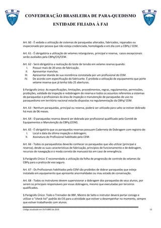 CONFEDERAÇÃO BRASILEIRA DE PARA-QUEDISMO
ENTIDADE FILIADA À FAI
Código atualizado em OUTUBRO de 2014 13
Art. 60 - É vedada a utilização de sistemas de paraquedas alterados, fabricados, reparados ou
inspecionado por pessoa que não esteja credenciada, homologada e em dia com a CBPq / CEM.
Art. 61 - É obrigatória a utilização de velames retangulares, principal e reserva, casos excepcionais
serão avaliados pela CBPq/CIS/CEM.
Art. 62 - Será obrigatória a realização do teste de tensão em velame reserva quando:
I. Possuir mais de 20 anos de fabricação.
II. Apresentar manchas.
III. Apresentar dúvida de sua resistência constatada por um profissional do CEM.
IV. De acordo com especificação do fabricante. É proibida a utilização de equipamento que porte
velame reserva que já tenha tido 25 aberturas.
§ Parágrafo único: As especificações, limitações, procedimentos, regras, regulamentos, permissões,
proibições, validade da inspeção e redobragem do reserva e todos os assuntos referentes a sistemas
de paraquedas e profissionais da área de inspeção e manutenção de paraquedas de uso no
paraquedismo em território nacional estarão dispostas na regulamentação da CBPq/ CEM.
Art. 63 - Nenhum paraquedas, principal ou reserva, poderá ser utilizado para salto se estiver dobrado
há mais de 06 meses.
Art. 64 - O paraquedas reserva deverá ser dobrado por profissional qualificado pelo Comitê de
Equipamentos e Manutenção da CBPq (CEM).
Art. 65 - É obrigatório que os paraquedas reservas possuam Caderneta de Dobragem com registro de:
I. Local e data da última inspeção e dobragem;
II. Assinatura do Profissional habilitado pelo CEM.
Art. 66 - Todos os paraquedistas deverão conhecer os paraquedas que vão utilizar (principal e
reserva), desde as suas características de fabricação, princípios de funcionamento e de dobragem,
recursos de navegação e o modo correto de manuseá-los em caso de emergência.
§ Parágrafo Único: É recomendado a utilização da folha de progressão de controle de velames da
CBPq para a pratica de voo seguro.
Art. 67 - Os Profissionais habilitados pelo CEM são proibidos de dobrar paraquedas que esteja
instalado em equipamento que apresente anormalidades ou mau estado de conservação.
Art. 68 - Todos os Instrutores devem supervisionar a dobragem dos paraquedas de seus alunos, por
serem os principais responsáveis por essas dobragens, mesmo que executadas por terceiros
qualificados.
§ Parágrafo Único: Todo o Treinador de BBF, Mestre de Salto e instrutor deverá portar consigo e
utilizar o “check list” padrão do CIS para a atividade que estiver a desempenhar no momento, sempre
que estiver trabalhando com alunos.
 