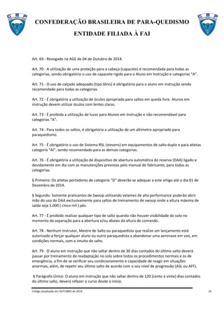 CONFEDERAÇÃO BRASILEIRA DE PARA-QUEDISMO
ENTIDADE FILIADA À FAI
Código atualizado em OUTUBRO de 2014 14
Art. 69 - Revogado na AGE de 04 de Outubro de 2014.
Art. 70 - A utilização de uma proteção para a cabeça (capacete) é recomendada para todas as
categorias, sendo obrigatório o uso de capacete rígido para o Aluno em Instrução e categorias “A”.
Art. 71 - O uso de calçado adequado (tipo tênis) é obrigatório para o aluno em instrução sendo
recomendado para todas as categorias.
Art. 72 - É obrigatória a utilização de óculos apropriada para saltos em queda livre. Alunos em
instrução devem utilizar óculos com lentes claras.
Art. 73 - É proibida a utilização de luvas para Alunos em Instrução e não recomendável para
categorias “A”.
Art. 74 - Para todos os saltos, é obrigatória a utilização de um altímetro apropriado para
paraquedismo.
Art. 75 - É obrigatório o uso de Sistema RSL (stevens) em equipamentos de salto duplo e para atletas
categoria “AI”, sendo recomendado para as demais categorias.
Art. 76 - É obrigatória a utilização de dispositivo de abertura automática do reserva (DAA) ligado e
devidamente em dia com as manutenções previstas pelo manual do fabricante, para todas as
categorias.
§ Primeiro: Os atletas portadores de categoria “D” deverão se adequar a este artigo até o dia 01 de
Dezembro de 2014.
§ Segundo: Somente praticantes de Swoop utilizando velames de alta performance poderão abrir
mão do uso do DAA exclusivamente para saltos de treinamento de swoop onde a altura máxima de
saída seja 5.000 ( cinco mil ) pés.
Art. 77 - É proibido realizar qualquer tipo de salto quando não houver visibilidade do solo no
momento da separação para a abertura e/ou abaixo da altura de comando.
Art. 78 - Nenhum Instrutor, Mestre de Salto ou paraquedista que realize um lançamento está
autorizado a forçar qualquer aluno ou outro paraquedista a abandonar uma aeronave em voo, em
condições normais, com o intuito de salto.
Art. 79 - O aluno em instrução que não saltar dentro de 30 dias contados do último salto deverá
passar por treinamento de readaptação no solo sobre todos os procedimentos normais e os de
emergência, a fim de se verificar seu condicionamento e capacidade de reagir em situações
anormais, além, de repetir seu último salto de acordo com o seu nível de progressão (ASL ou AFF).
§ Parágrafo Único: O aluno em instrução que não saltar dentro de 120 (cento e vinte) dias contados
do último salto, deverá refazer o curso desde o início.
 